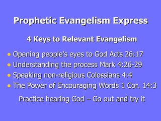 Prophetic Evangelism Express 4 Keys to Relevant Evangelism Opening people’s eyes to God Acts 26:17 Understanding the process Mark 4:26-29 Speaking non-religious Colossians 4:4 The Power of Encouraging Words 1 Cor. 14:3 Practice hearing God – Go out and try it 