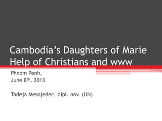 Cambodia’s Daughters of Marie
Help of Christians and www
Phnom Penh,
June 8th, 2013
Tadeja Mesojedec, dipl. nov. (UN)
 