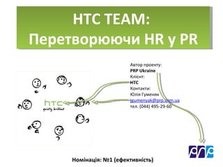 HTC TEAM:  Перетворюючи  HR  у  PR Автор проекту :  PRP Ukraine  Клієнт :  HTC Контакти : Юлія Гуменяк [email_address] тел . (044) 495-29-60 Номінація : № 1 ( ефективність ) 