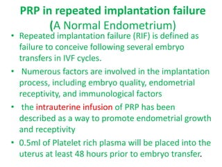 PRP in repeated implantation failure
(A Normal Endometrium)
• Repeated implantation failure (RIF) is defined as
failure to conceive following several embryo
transfers in IVF cycles.
• Numerous factors are involved in the implantation
process, including embryo quality, endometrial
receptivity, and immunological factors
• the intrauterine infusion of PRP has been
described as a way to promote endometrial growth
and receptivity
• 0.5ml of Platelet rich plasma will be placed into the
uterus at least 48 hours prior to embryo transfer.
 