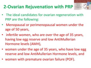 2-Ovarian Rejuvenation with PRP
• The ideal candidates for ovarian regeneration with
PRP are the following:
• Menopausal or perimenopausal women under the
age of 50 years,
• infertile women, who are over the age of 35 years,
having low egg reserve and low AntiMullerian
Hormone levels (AMH),
• women under the age of 35 years, who have low egg
reserve and low AntiMullerian Hormone levels, and
• women with premature ovarian failure (POF).
 