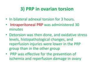 3) PRP in ovarian torsion
• In bilateral adnexal torsion for 3 hours.
• Intraperitoneal PRP was administered 30
minutes
• Detorsion was then done, and oxidative stress
levels, histopathological changes, and
reperfusion injuries were lower in the PRP
group than in the other group
• PRP was effective for the prevention of
ischemia and reperfusion damage in ovary
 
