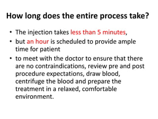 How long does the entire process take?
• The injection takes less than 5 minutes,
• but an hour is scheduled to provide ample
time for patient
• to meet with the doctor to ensure that there
are no contraindications, review pre and post
procedure expectations, draw blood,
centrifuge the blood and prepare the
treatment in a relaxed, comfortable
environment.
 