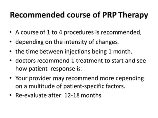 Recommended course of PRP Therapy
• A course of 1 to 4 procedures is recommended,
• depending on the intensity of changes,
• the time between injections being 1 month.
• doctors recommend 1 treatment to start and see
how patient response is.
• Your provider may recommend more depending
on a multitude of patient-specific factors.
• Re-evaluate after 12-18 months
 