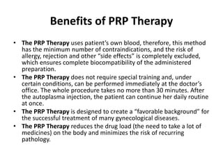 Benefits of PRP Therapy
• The PRP Therapy uses patient’s own blood, therefore, this method
has the minimum number of contraindications, and the risk of
allergy, rejection and other “side effects” is completely excluded,
which ensures complete biocompatibility of the administered
preparation.
• The PRP Therapy does not require special training and, under
certain conditions, can be performed immediately at the doctor’s
office. The whole procedure takes no more than 30 minutes. After
the autoplasma injection, the patient can continue her daily routine
at once.
• The PRP Therapy is designed to create a “favorable background” for
the successful treatment of many gynecological diseases.
• The PRP Therapy reduces the drug load (the need to take a lot of
medicines) on the body and minimizes the risk of recurring
pathology.
 