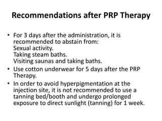Recommendations after PRP Therapy
• For 3 days after the administration, it is
recommended to abstain from:
Sexual activity.
Taking steam baths.
Visiting saunas and taking baths.
• Use cotton underwear for 5 days after the PRP
Therapy.
• In order to avoid hyperpigmentation at the
injection site, it is not recommended to use a
tanning bed/booth and undergo prolonged
exposure to direct sunlight (tanning) for 1 week.
 