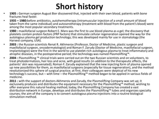 Short history
• 1905 : German surgeon August Bier discovered that, injected with their own blood, patients with bone
fractures heal faster.
• 1935 – 1980:before antibiotics, autohemotherapy (intramuscular injection of a small amount of blood
taken from the same individual) and autoserotherapy (treatment with blood from the patient’s blood) were
among the most popular secondary treatments.
• 1980 : maxillofacial surgeon Robert E. Marx was the first to use blood plasma as a gel; the discovery that
platelets contain protein factors (PRP factors) that stimulate cellular regeneration opened the way for the
autologous plasma gel production technology; this was developed mainly for use in stomatology (the
Harvest company, USA).
• 2003 : the Russian scientists Renat R. Akhmerov (Professor, Doctor of Medicine, plastic surgeon and
maxillofacial surgeon, oncodermatologist) and Roman F. Zarudy (Doctor of Medicine, maxillofacial surgeon,
implantologist) were the first in the world to use platelet-rich autologous plasma to treat inflammatory and
atrophic diseases, in the postoperative period; the technology was named Plasmolifting™.
• 2004 : Plasmolifting ™ clinical trials were carried out on the two Russian scientists and on volunteers, to
treat photodermatosis, hair loss and acne, with good results (in addition to the therapeutic effects, the
patients’ skin was rejuvenated); Roman F. Zarudy explained that the new injecting form of plasma opened
up new possibilities for them, as maxillofacial surgeons (especially for tissue regeneration), and the method
revolutionized this sphere of surgical practice; at first, their colleagues were skeptical of his new
technology’s success, but – with time – the Plasmolifting™ method began to be applied in various fields of
medicine.
• 2011 : with the support of doctors Akhmerov and Zarudy, the Plasmolifting Company was set up; it
exclusively produces and distributes the equipment necessary for the Plasmolifting™ method, wishing to
offer everyone this natural healing method; today, the Plasmolifting Company has created a vast
distribution network in Europe, develops and distributes the Plasmolifting™ tubes and organizes specialty
courses; the aim of the company is to convert autologous plasma injections into a routine biological
stimulation method.
 