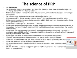 The science of PRP
• PRP preparation
• The preparation of PRP is an outpatient procedure that involves a blood draw, preparation of the PRP,
and the injection of PRP into the diseased area.
• Multiple methods have been developed for PRP preparation, with variation in the speed and timing of
centrifugation
• The following steps present a representative method of preparing PRP:
• (1) venous blood (15–50 mL) is drawn from the patient's arm in anticoagulant-containing tubes;
• (2) the recommended temperature during processing is 21℃–24℃ to prevent platelet activation during
centrifugation of the blood;
• (3) the blood is centrifuged at 1,200 rpm for 12 minutes;
• (4) the blood separates into three layers: an upper layer that contains platelets and white blood cells, an
intermediate thin layer (the buffy coat) that is rich in white blood cells, and a bottom layer that contains
red blood cells;
• (5) the upper and intermediate buffy layers are transferred to an empty sterile tube. The plasma is
centrifuged again at 3,300 rpm for 7 minutes to help with the formation of soft pellets (erythrocytes and
platelets) at the bottom of the tube;
• (6) the upper two-thirds of the plasma is discarded because it is platelet-poor plasma;
• (7) pellets are homogenized in the lower third (5 mL) of the plasma to create the PRP;
• (8) the PRP is now ready for injection. Approximately 30 mL of venous blood yields 3–5 mL of PRP;
• (9) the affected area is disinfected before the PRP injection;
• (10) providing assurance to the patient and discussing the procedure make the injection easier and less
painful;
• (11) PRP stimulates a series of biological responses, and the injection site may become swollen and
painful for roughly 3 days.
 