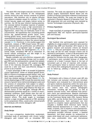 The adult IVD is the largest avascular structure in the
human body. Small branches of the metaphyseal
arteries around the outer annulus comprise its limited
vasculature. IVDs therefore rely on passive diffusion
from adjacent endplate vessels for nutrition [15]. With
limited vascular supply and largely indirect access to
nutrition, the IVD has poor inherent healing potential.
The rationale behind intradiskal injection of platelet-
rich plasma (PRP) is to place a high concentration of
growth factors directly at the site of collagen injury or
degeneration, where they are habitually found in low
concentration. We hypothesize that circulating growth
factors (eg, platelet-derived growth factor, trans-
forming growth factor, insulin-like growth factor, and
vasoendothelial growth factor) and cytokines in PRP will
act as humoral mediators to induce the natural healing
cascade [16-18]. Preclinical, in vitro studies support this
hypothesis. Analysis of PRP-infused human IVD speci-
mens demonstrated cell proliferation and differentia-
tion, as well as up-regulated type II collagen and
proteoglycan synthesis via chondrogenesis [19]. In an
animal model, intradiskal PRP led to restoration of
normal cellular architecture and disk height in an
experimentally injured IVD [20,21].
Readily available and cost-effective compared with
surgical options, a prohealing therapy such as autolo-
gous PRP suits the pathoanatomic cascade that episodic
LBP represents. In comparison with surgical manage-
ment of the internally disrupted IVD, autologous PRP
could be a safer and more cost-effective therapy if
proven to be of beneﬁt.
A major advantage of PRP is its breadth of potential
clinical applications. Unlike an isolated growth factor,
PRP is a mixture of autologous growth factors, cells, and
ﬁbrin readily accessible for use. The injection of ﬁbrin
itself may catalyze sealing of annular ﬁssures [22]. Po-
tential disadvantages of PRP include the relatively small
amount of growth factor delivered (nanogram scale) and
the variance of composition from subject to subject.
Among other considerations, subject cell count and the
speciﬁc harvesting system used inﬂuence the ﬁnal con-
stituent factors of the PRP graft. Although PRP has
demonstrated promising results for a variety of muscu-
loskeletal conditions, small sample sizes and lack of
standardization of graft preparation have hampered
research efforts. This study sought to investigate
whether a single intradiskal injection of PRP, delivered
to the symptomatic IVD(s), would confer clinical beneﬁt
for individuals with chronic diskogenic LBP.
Materials and Methods
Study Design
This was a prospective, double-blind, randomized,
controlled study of participants with chronic lumbar
diskogenic pain treated with an intradiskal PRP
injection. The study was approved by the Hospital for
Special Surgery Institutional Review Board and the
Conﬂict of Interest Committee in Research (Institutional
Review Board #29-025). The study was funded by the
institution’s Physiatry Research & Education Fund. The
PRP preparation kits and centrifuge were donated by
Harvest Technologies Corporation (Plymouth, MA).
Primary Hypothesis
Single injections of autologous PRP into symptomatic
degenerative IVDs will improve participant-reported
pain and function.
Participant Recruitment
One hundred nine participants were assessed for
eligibility at a single academic outpatient spine practice
between May 2009 and November 2013 based on the
general inclusion and exclusion criteria set forward
(Table 1). Fifty-one participants were not enrolled in
the study (26 did not meet inclusion criteria and 25
declined to participate). A total of 58 participants met
the prediskography inclusion criteria and were ran-
domized for inclusion into the study. After diskography,
7 participants were excluded because of either the
presence of a Grade V annular ﬁssure or the lack of
concordant pain at time of injection with contrast.
Three participants failed to maintain inclusion/exclu-
sion criteria after undergoing the procedure, and 1 was
lost to follow-up, yielding a follow-up rate of 92%
(Figure 1).
Study Protocol
Participants with a history of chronic axial LBP who
met inclusion and exclusion criteria were recruited.
Participants were evaluated by 2 interventional spine
and sports medicine physiatrists within the same prac-
tice and enrolled in the study if prediskography inclu-
sion criteria were met. General demographic
information, including age and gender, as well as
baseline outcome scores, were obtained from partici-
pant charts and questionnaires. Baseline information
was obtained from each participant before diskography
via the Functional Rating Index (FRI), Numeric Rating
Scale (NRS), and the 36-Item Short Form Health Survey
(SF-36) questionnaires. Each participant was then
required to complete repeat questionnaires that also
included a modiﬁed North American Spine Society
(NASS) Outcome Questionnaire at 1 week, 4 weeks, 8
weeks, 6 months, and 12 months or more postinjection.
At enrollment, typically 2 weeks before treatment,
participants provided informed consent, a baseline
assessment, and blood samples via venipuncture to
assess white blood cell count, erythrocyte sedimenta-
tion rate, prothrombin time, and International
2 Lumbar Intradiskal PRP Injections
FLA 5.4.0 DTD Š PMRJ1567_proof Š 14 September 2015 Š 4:33 pm Š ce
161
162
163
164
165
166
167
168
169
170
171
172
173
174
175
176
177
178
179
180
181
182
183
184
185
186
187
188
189
190
191
192
193
194
195
196
197
198
199
200
201
202
203
204
205
206
207
208
209
210
211
212
213
214
215
216
217
218
219
220
221
222
223
224
225
226
227
228
229
230
231
232
233
234
235
236
237
238
239
240
241
242
243
244
245
246
247
248
249
250
251
252
253
254
255
256
257
258
259
260
261
262
263
264
265
266
267
268
269
270
271
272
273
274
275
276
277
278
279
280
281
282
283
284
285
286
287
288
289
290
291
292
293
294
295
296
297
298
299
300
301
302
303
304
305
306
307
308
309
310
311
312
313
314
315
316
317
318
319
320
 