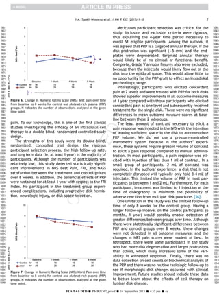 pain. To our knowledge, this is one of the ﬁrst clinical
studies investigating the efﬁcacy of an intradiskal cell
therapy in a double-blind, randomized controlled study
design.
The strengths of this study were its double-blind,
randomized, controlled trial design, the rigorous
participant selection process, the high follow-up rate,
and long term data (ie, at least 1 year) in the majority of
participants. Although the number of participants was
relatively low, this study detected statistically signiﬁ-
cant improvements in NRS Best Pain, FRI, and NASS
satisfaction between the treatment and control groups
over 8 weeks. In addition, the beneﬁcial effects of PRP
were sustained for at least 1 year with respect to the FRI
Index. No participant in the treatment group experi-
enced complications, including progressive disk hernia-
tion, neurologic injury, or disk space infection.
Meticulous participant selection was critical for the
study. Inclusion and exclusion criteria were rigorous,
thus explaining the 4-year time period necessary to
enroll 51 eligible participants. Among the authors, it
was agreed that PRP is a targeted annular therapy. If the
disk protrusion was signiﬁcant (5 mm) and the end-
plates were degenerated, targeted annular therapy
would likely be of no clinical or functional beneﬁt.
Complete, Grade V annular ﬁssures also were excluded,
because then the injectate would likely ﬂow out of the
disk into the epidural space. This would allow little to
no opportunity for the PRP graft to effect an intradiskal
pro-healing change.
Interestingly, participants who elicited concordant
pain at 2 levels and were treated with PRP for both disks
showed superior improvements in all outcome measures
at 1 year compared with those participants who elicited
concordant pain at one level and subsequently received
treatment for the single disk. There were no signiﬁcant
differences in mean outcome measure scores at base-
line between these 2 subgroups.
The least amount of contrast necessary to elicit a
pain response was injected in the IVD with the intention
of leaving sufﬁcient space in the disk to accommodate
PRP volume. We did not use a pressure-controlled
manometry system because in the authors’ experi-
ence, these systems require greater volume of contrast
to elicit a pain response compared to manual adminis-
tration. In most participants, a pain response was eli-
cited with injection of less than 1 ml of contrast. In a
small group of participants, 2 mL of contrast was
required. In the authors’ experience, a disk that is not
completely disrupted will typically only hold 3-4 mL of
injectate. This limited the volume of PRP in most par-
ticipants to between 1 and 2 mL. Furthermore, for each
participant, treatment was limited to 1 injection at the
time of diskography to minimize the possibility of
adverse reaction from multiple disk punctures [36].
One limitation of the study was the limited follow-up
time of only 8 weeks for the control group. Having a
longer follow-up interval on the control participants (6
months, 1 year) would possibly enable detection of
greater differences between groups over time. Although
there were statistically signiﬁcant differences between
PRP and control groups over 8 weeks, these changes
were not detected in all outcome measures, and the
changes in NRS pain scores were modest at best. In
retrospect, there were some participants in the study
who had more disk degeneration and larger protrusions
than others, which likely increased some of the vari-
ability in witnessed responses. Finally, there was no
data collection on cell counts or biochemical analysis of
the PRP and there was no routine radiologic follow-up to
see if morphologic disk changes occurred with clinical
improvement. Future studies should include these data
to better learn about the effects of cell therapy on
lumbar disk disease.
printweb4C=FPOprintweb4C=FPO
Figure 6. Change in Numeric Rating Scale (NRS) Best pain over time
from baseline to 8 weeks for control and platelet-rich plasma (PRP)
groups. N indicates the number of observations analyzed at the given
time point.
printweb4C=FPOprintweb4C=FPO
Figure 7. Change in Numeric Rating Scale (NRS) Worst Pain over time
from baseline to 8 weeks for control and platelet-rich plasma (PRP)
groups. N indicates the number of observations analyzed at the given
time point.
7Y.A. Tuakli-Wosornu et al. / PM R XXX (2015) 1-10
FLA 5.4.0 DTD Š PMRJ1567_proof Š 14 September 2015 Š 4:33 pm Š ce
961
962
963
964
965
966
967
968
969
970
971
972
973
974
975
976
977
978
979
980
981
982
983
984
985
986
987
988
989
990
991
992
993
994
995
996
997
998
999
1000
1001
1002
1003
1004
1005
1006
1007
1008
1009
1010
1011
1012
1013
1014
1015
1016
1017
1018
1019
1020
1021
1022
1023
1024
1025
1026
1027
1028
1029
1030
1031
1032
1033
1034
1035
1036
1037
1038
1039
1040
1041
1042
1043
1044
1045
1046
1047
1048
1049
1050
1051
1052
1053
1054
1055
1056
1057
1058
1059
1060
1061
1062
1063
1064
1065
1066
1067
1068
1069
1070
1071
1072
1073
1074
1075
1076
1077
1078
1079
1080
1081
1082
1083
1084
1085
1086
1087
1088
1089
1090
1091
1092
1093
1094
1095
1096
1097
1098
1099
1100
1101
1102
1103
1104
1105
1106
1107
1108
1109
1110
1111
1112
1113
1114
1115
1116
1117
1118
1119
1120
 