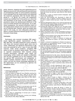 points. However, stopping rules were applied because of
logistical concerns (ie, time and ﬁnancial constraints) and
an overwhelming number of control patients requesting
to be unblinded from the study protocol and requesting
the treatment speciﬁcally after the 8-week follow-up
period (n ¼ 15, 68.2%). As a result, the comparative
analysis was modiﬁed from 5 time points to 4. Given the
new parameters of the study, we were slightly under-
powered to detect the demonstrated difference in FRI
score at 8 weeks between the study groups. As an addi-
tional consequence, the variance-covariance matrix of
the original power analysis was not used for actual anal-
ysis of collected data. However, given the sample sizes
used for this study, we were adequately powered to
detect a 10-point difference between groups with a four
time point study design.
Conclusion
Participants who received intradiskal PRP experi-
enced signiﬁcantly greater improvements in FRI,
NRSeBest Pain, and NASS satisfaction scores compared
with those who received contrast agent alone over 8
weeks. Additionally, the signiﬁcant improvement in FRI
score was sustained for up to 1 year or more after PRP
injection. Under sterile conditions, intradiskal PRP
seems to have an excellent safety proﬁle. There were
no reported complications after injection among
enrolled participants. Although these results are
encouraging, further studies are needed to determine
who the best candidates are for this treatment, what
the optimal PRP concentration and composition is,
whether multiple injections improve or worsen out-
comes, and how the cellular physiology responsible for
IVD regeneration can be considered to optimize the
therapeutic effect.
References
1. Andersson GB. Epidemiological features of chronic low-back pain.
Lancet 1999;354:581-585.
2. Frank JW, Brooker AS, DeMaio SE, et al. Disability resulting from
occupational low back pain. Part I: What do we know about
primary prevention? A review of the scientiﬁc evidence on pre-
vention before disability begins. Spine (Phila Pa 1976) 1996;21:
2908-2917.
3. Frymoyer JW, Cats-Baril WL. An overview of the incidences and
costs of low back pain. Orthop Clin North Am 1991;22:263-271.
4. Cassidy JD, Cote P, Carroll LJ, Kristman V. Incidence and course of
low back pain episodes in the general population. Spine (Phila Pa
1976) 2005;30:2817-2823.
5. Dunn KM, Hestbaek L, Cassidy JD. Low back pain across the life
course. Best Pract Res Clin. Rheumatol 2013;27:591-600.
6. Burdorf A, Sorock G. Positive and negative evidence of risk
factors for back disorders. Scand J Work Environ Health 1997;23:
243-256.
7. Garg A, Moore JS. Epidemiology of low-back pain in industry.
Occup Med 1992;7:593-608.
8. Deyo RA, Phillips WR. Low back pain. A primary care challenge.
Spine (Phila Pa 1976) 1996;21:2826-2832.
9. Schwarzer AC, Aprill CN, Derby R, Fortin J, Kine G, Bogduk N. The
prevalence and clinical features of internal disc disruption in pa-
tients with chronic low back pain. Spine (Phila Pa 1976) 1995;20:
1878-1883.
10. Rothman RH. A study of computer-assisted tomography. Spine
(Phila Pa 1976) 1984;9:548.
11. Jensen MC, Brant-Zawadzki MN, Obuchowski N, Modic MT,
Malkasian D, Ross JS. Magnetic resonance imaging of the lum-
bar spine in people without back pain. N Engl J Med 1994;331:
69-73.
12. Modic MT, Obuchowski NA, Ross JS, et al. Acute low back pain and
radiculopathy: MR imaging ﬁndings and their prognostic role and
effect on outcome. Radiology 2005;237:597-604.
13. Borenstein DG, O’Mara JW Jr, Boden SD, et al. The value of mag-
netic resonance imaging of the lumbar spine to predict low-back
pain in asymptomatic patients: A seven-year follow-up study. J
Bone Joint Surg Am 2001;83-A:1306-1311.
14. Walker J 3rd, El Abd O, Isaac Z, Muzin S. Discography in practice: A
clinical and historical review. Curr Rev Musculoskelet Med 2008;1:
69-83.
15. Bogduk N. Clinical Anatomy of the Lumbar Spine and Sacrum. 4th
ed. New York, NY: Elsevier; 2005, 147-148.
16. Mishra A, Woodall J Jr, Vieira A. Treatment of tendon and
muscle using platelet-rich plasma. Clin Sports Med 2009;28:
113-125.
17. Sampson S, Gerhardt M, Mandelbaum B. Platelet rich plasma in-
jection grafts for musculoskeletal injuries: A review. Curr Rev
Musculoskelet Med 2008;1:165-174.
18. Foster TE, Puskas BL, Mandelbaum BR, Gerhardt MB, Rodeo SA.
Platelet-rich plasma: From basic science to clinical applications.
Am J Sports Med 2009;37:2259-2272.
19. Chen WH, Lo WC, Lee JJ, et al. Tissue-engineered intervertebral
disc and chondrogenesis using human nucleus pulposus regulated
through TGF-beta1 in platelet-rich plasma. J Cell Physiol 2006;209:
744-754.
20. Gullung GB, Woodall JW, Tucci MA, James J, Black DA, McGuire RA.
Platelet-rich plasma effects on degenerative disc disease: Analysis
of histology and imaging in an animal model. Evid Based Spine Care
J 2011;2:13-18.
21. Obata S, Akeda K, Imanishi T, et al. Effect of autologous platelet-
rich plasma-releasate on intervertebral disc degeneration in the
rabbit anular puncture model: A preclinical study. Arthritis Res
Ther 2012;14:R241.
22. Allon AA, Aurouer N, Yoo BB, Liebenberg EC, Buser Z, Lotz JC.
Structured coculture of stem cells and disc cells prevent disc
degeneration in a rat model. Spine J 2010;10:1089-1097.
23. Sachs BL, Vanharanta H, Spivey MA, et al. Dallas discogram
description. A new classiﬁcation of CT/discography in low-back
disorders. Spine (Phila Pa 1976) 1987;12(3):287-294.
24. Jenkinson C, Coulter A, Wright L. Short form 36 (SF36) health
survey questionnaire: Normative data for adults of working age.
BMJ 1993;306:1437-1440.
25. Jenkinson C, Layte R, Coulter A, Wright L. Evidence for the
sensitivity of the SF-36 health status measure to inequalities in
health: Results from the oxford healthy lifestyles survey. J Epi-
demiol Community Health 1996;50:377-380.
26. Feise RJ, Michael Menke J. Functional rating index: A new valid
and reliable instrument to measure the magnitude of clinical
change in spinal conditions. Spine (Phila Pa 1976) 2001;26:78-86;
discussion 87.
27. Copay AG, Glassman SD, Subach BR, Berven S, Schuler TC,
Carreon LY. Minimally clinically important difference in lumbar
spine surgery patients: A choice of methods using the Oswestry
disability index, medical outcomes study questionnaire short form
36, and pain scales. Spine J 2008;8:968-974.
28. Krebs EE, Carey TS, Weinberger M. Accuracy of the pain numeric
rating scale as a screening test in primary care. J Gen Intern Med
2007;22:1453-1458.
9Y.A. Tuakli-Wosornu et al. / PM R XXX (2015) 1-10
FLA 5.4.0 DTD Š PMRJ1567_proof Š 14 September 2015 Š 4:33 pm Š ce
1281
1282
1283
1284
1285
1286
1287
1288
1289
1290
1291
1292
1293
1294
1295
1296
1297
1298
1299
1300
1301
1302
1303
1304
1305
1306
1307
1308
1309
1310
1311
1312
1313
1314
1315
1316
1317
1318
1319
1320
1321
1322
1323
1324
1325
1326
1327
1328
1329
1330
1331
1332
1333
1334
1335
1336
1337
1338
1339
1340
1341
1342
1343
1344
1345
1346
1347
1348
1349
1350
1351
1352
1353
1354
1355
1356
1357
1358
1359
1360
1361
1362
1363
1364
1365
1366
1367
1368
1369
1370
1371
1372
1373
1374
1375
1376
1377
1378
1379
1380
1381
1382
1383
1384
1385
1386
1387
1388
1389
1390
1391
1392
1393
1394
1395
1396
1397
1398
1399
1400
1401
1402
1403
1404
1405
1406
1407
1408
1409
1410
1411
1412
1413
1414
1415
1416
1417
1418
1419
1420
1421
1422
1423
1424
1425
1426
1427
1428
1429
1430
1431
1432
1433
1434
1435
1436
1437
1438
1439
1440
 