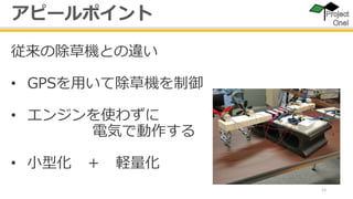 13
従来の除草機との違い
• GPSを用いて除草機を制御
• エンジンを使わずに
電気で動作する
• 小型化 ＋ 軽量化
アピールポイント
 