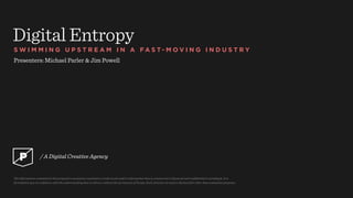 Digital Entropy
S W I M M I N G U P S T R E A M I N A F A S T - M O V I N G I N D U S T R Y
Presenters: Michael Parler & Jim Powell
The information contained in this proposal or quotation constitutes a trade secret and/or information that is commercial or ﬁnancial and conﬁdential or privileged. It is
furnished to you in conﬁdence with the understanding that it will not, without the permission of Purple, Rock, Scissors, be used or disclosed for other than evaluation purposes.
/ A Digital Creative Agency
 