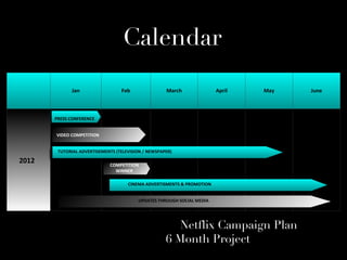 Calendar
             Jan                  Feb                 March                April   May   June


                    VIDEO COMPETITION
       PRESS CONFERENCE


       VIDEO COMPETITION


        TUTORIAL ADVERTISEMENTS (TELEVISION / NEWSPAPER)

2012                         COMPETITION
                               WINNER

                                        CINEMA ADVERTISMENTS & PROMOTION


                                           UPDATES THROUGH SOCIAL MEDIA




                                                         Netflix Campaign Plan
                                                      6 Month Project
 
