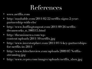 References
• www.netflix.com
• http://mashable.com/2011/02/22/netflix-signs-2-year-
  partnership-with-cbs/
• http://www.huffingtonpost.com/2011/09/26/netflix-
  dreamworks_n_980515.html
• http://theunionews.com/wp-
  content/uploads/2011/10/netflix.jpg
• http://www.investorplace.com/2011/03/4-key-partnerships-
  for-netflix-in-2011/
• http://www.hitechreview.com/uploads/2009/07/Netflix-
  streaming.jpg
• http://www.cepro.com/images/uploads/netflix_xbox.jpg
 