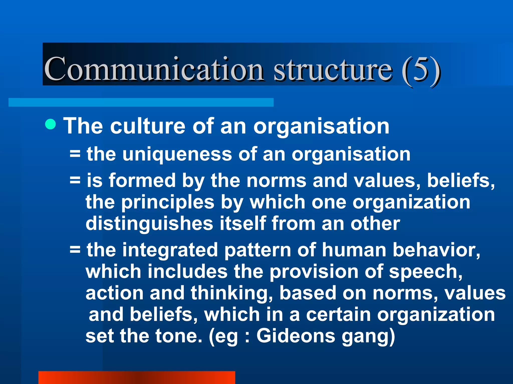 Communication structure (5)
   The culture of an organisation
    = the uniqueness of an organisation
    = is formed by the norms and values, beliefs,
      the principles by which one organization
      distinguishes itself from an other
    = the integrated pattern of human behavior,
      which includes the provision of speech,
      action and thinking, based on norms, values
      ​ and beliefs, which in a certain organization
       set the tone. (eg : Gideons gang)
 