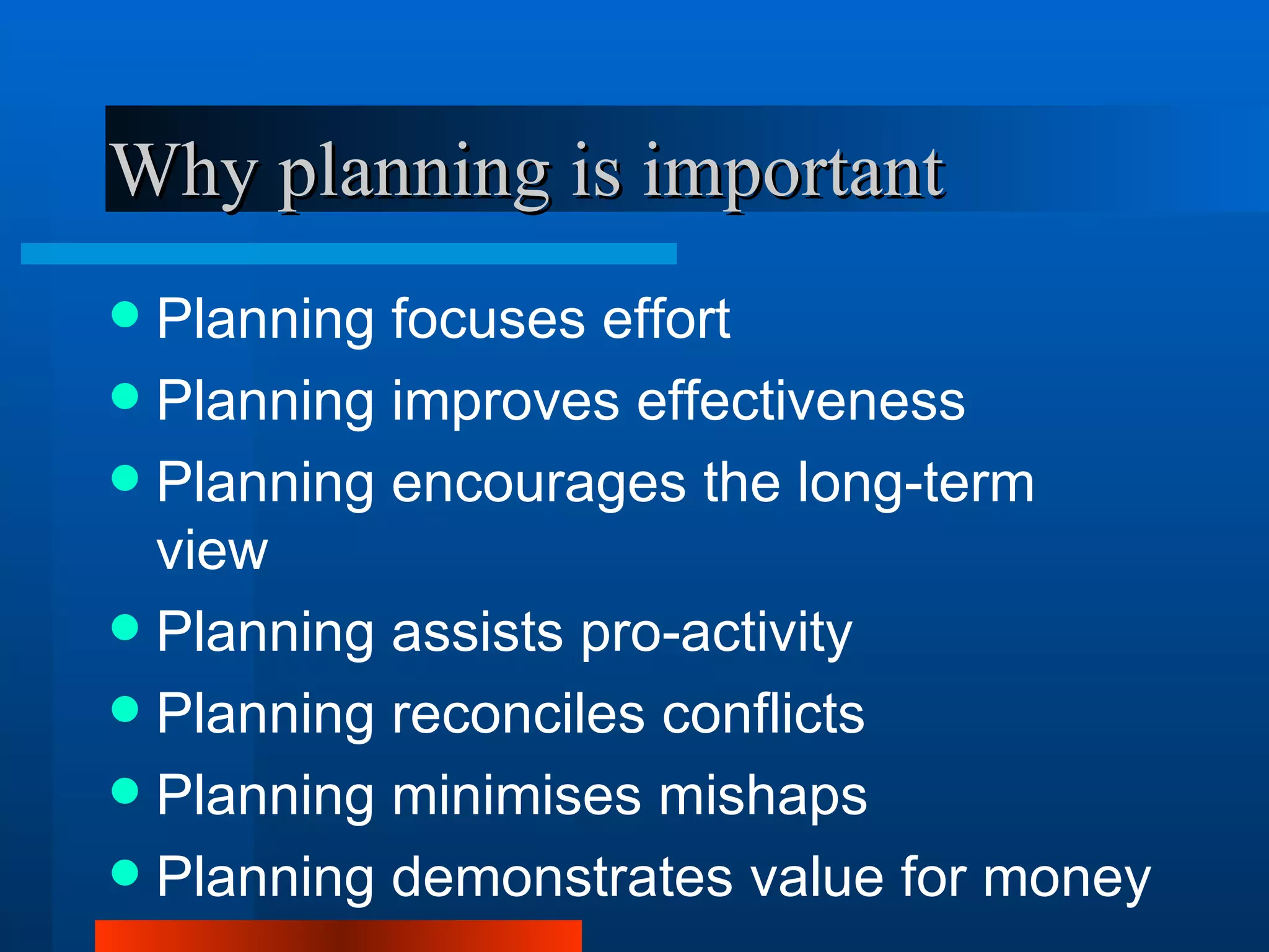 Why planning is important
 Planning focuses effort
 Planning improves effectiveness
 Planning encourages the long-term
  view
 Planning assists pro-activity
 Planning reconciles conflicts
 Planning minimises mishaps
 Planning demonstrates value for money
 