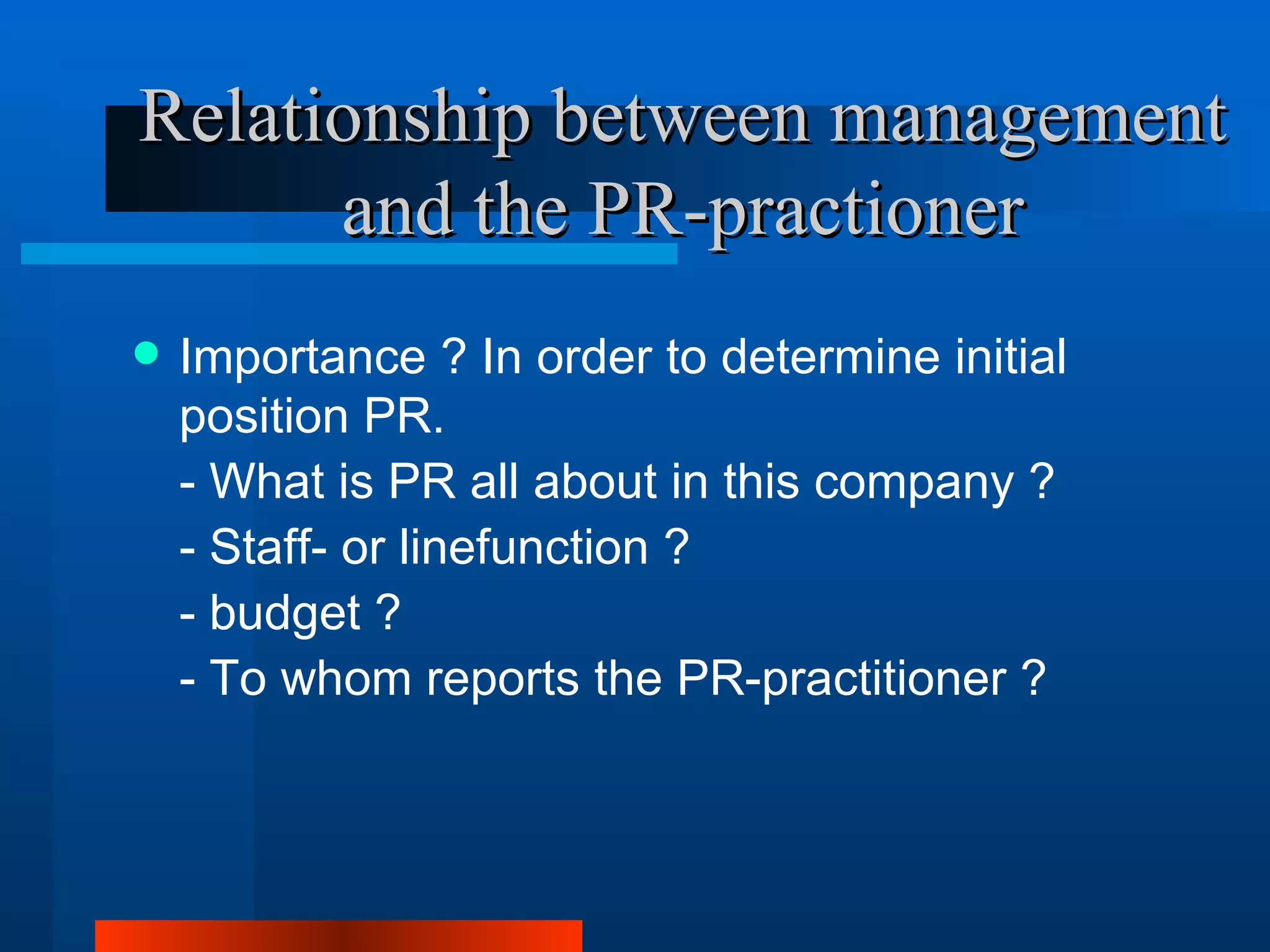 Relationship between management
      and the PR-practioner
   Importance ? In order to determine initial
    position PR.
    - What is PR all about in this company ?
    - Staff- or linefunction ?
    - budget ?
    - To whom reports the PR-practitioner ?
 