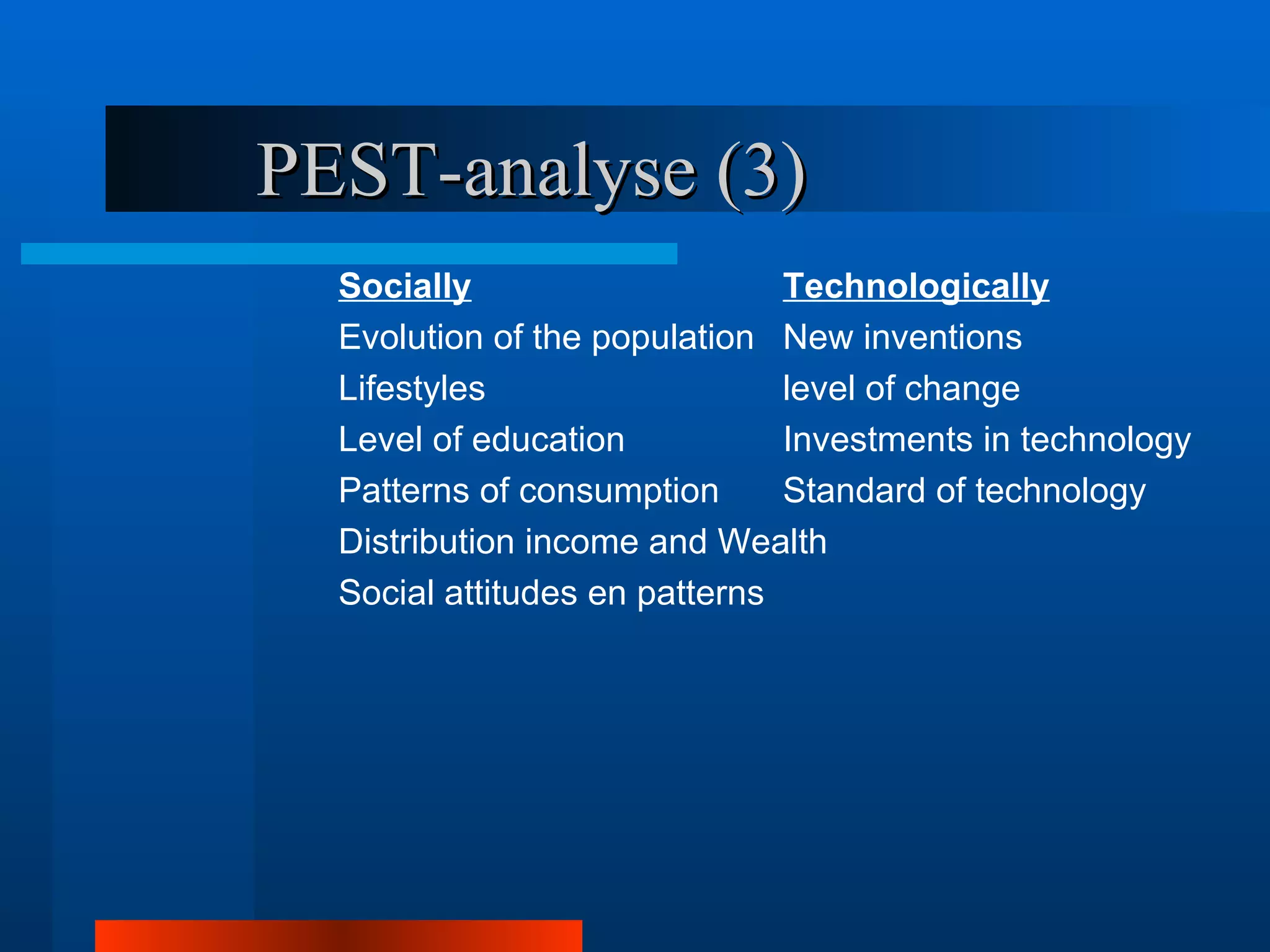 PEST-analyse (3)
  Socially                     Technologically
  Evolution of the population New inventions
  Lifestyles                   level of change
  Level of education           Investments in technology
  Patterns of consumption      Standard of technology
  Distribution income and Wealth
  Social attitudes en patterns
 