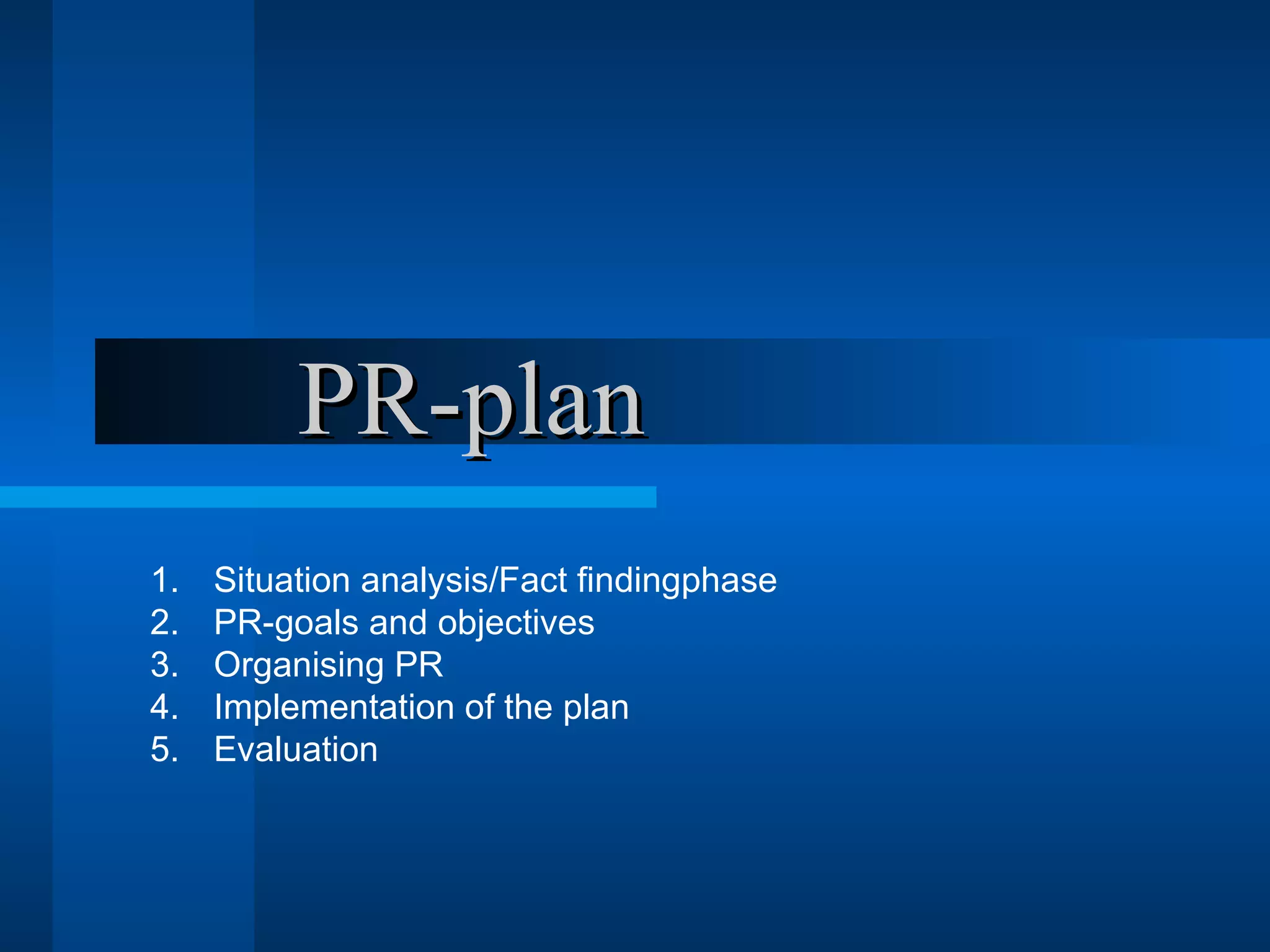 PR-plan
1.   Situation analysis/Fact findingphase
2.   PR-goals and objectives
3.   Organising PR
4.   Implementation of the plan
5.   Evaluation
 