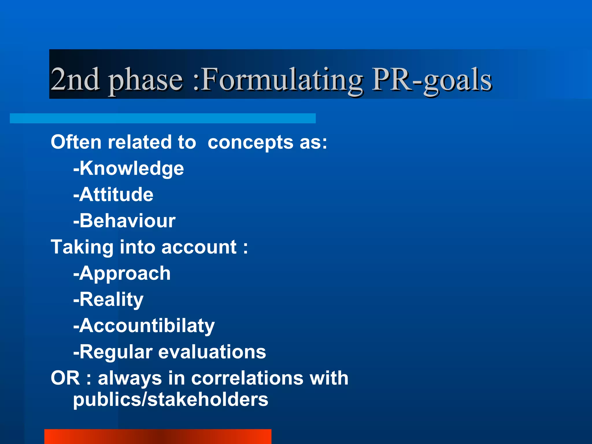 2nd phase :Formulating PR-goals
Often related to concepts as:
  -Knowledge
  -Attitude
  -Behaviour
Taking into account :
  -Approach
  -Reality
  -Accountibilaty
  -Regular evaluations
OR : always in correlations with
  publics/stakeholders
 