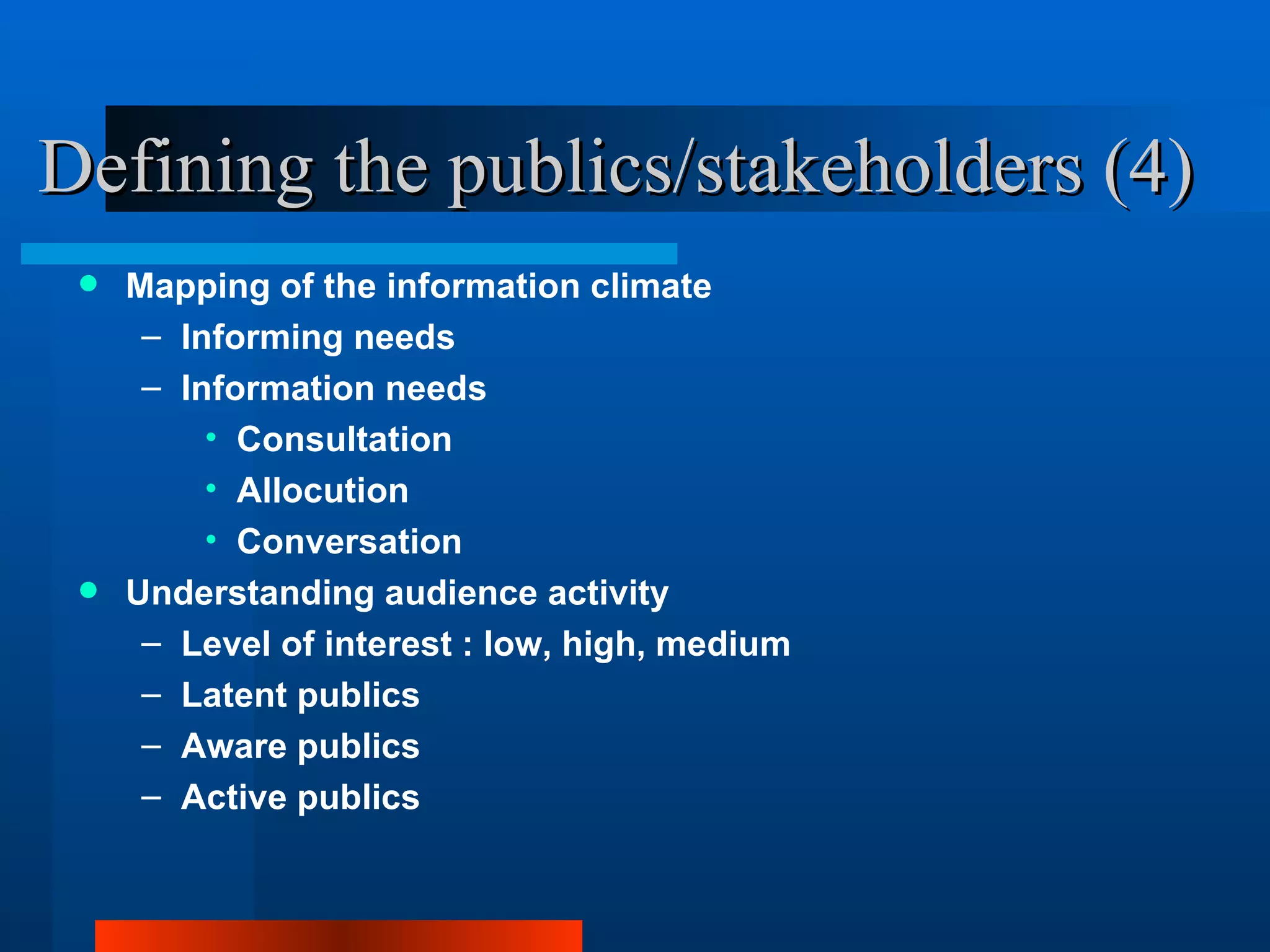Defining the publics/stakeholders (4)
  Mapping of the information climate
    – Informing needs
    – Information needs
        • Consultation
        • Allocution
        • Conversation
  Understanding audience activity
    – Level of interest : low, high, medium
    – Latent publics
    – Aware publics
    – Active publics
 