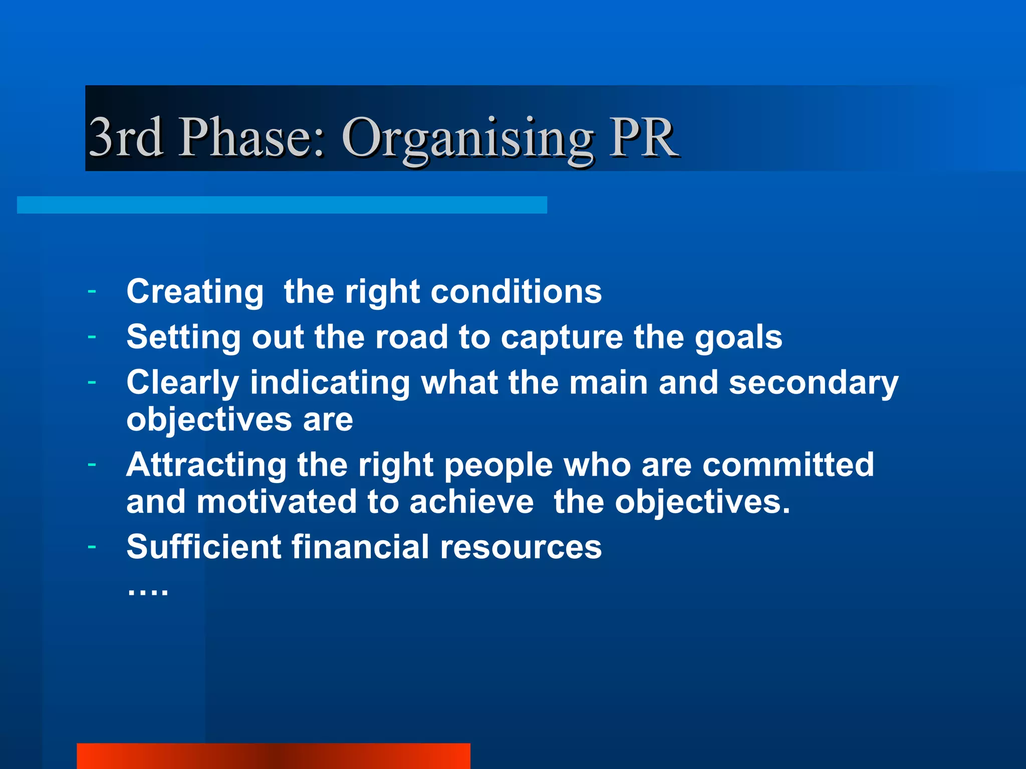 3rd Phase: Organising PR

-   Creating the right conditions
-   Setting out the road to capture the goals
-   Clearly indicating what the main and secondary
    objectives are
-   Attracting the right people who are committed
    and motivated to achieve the objectives.
-   Sufficient financial resources
    ….
 