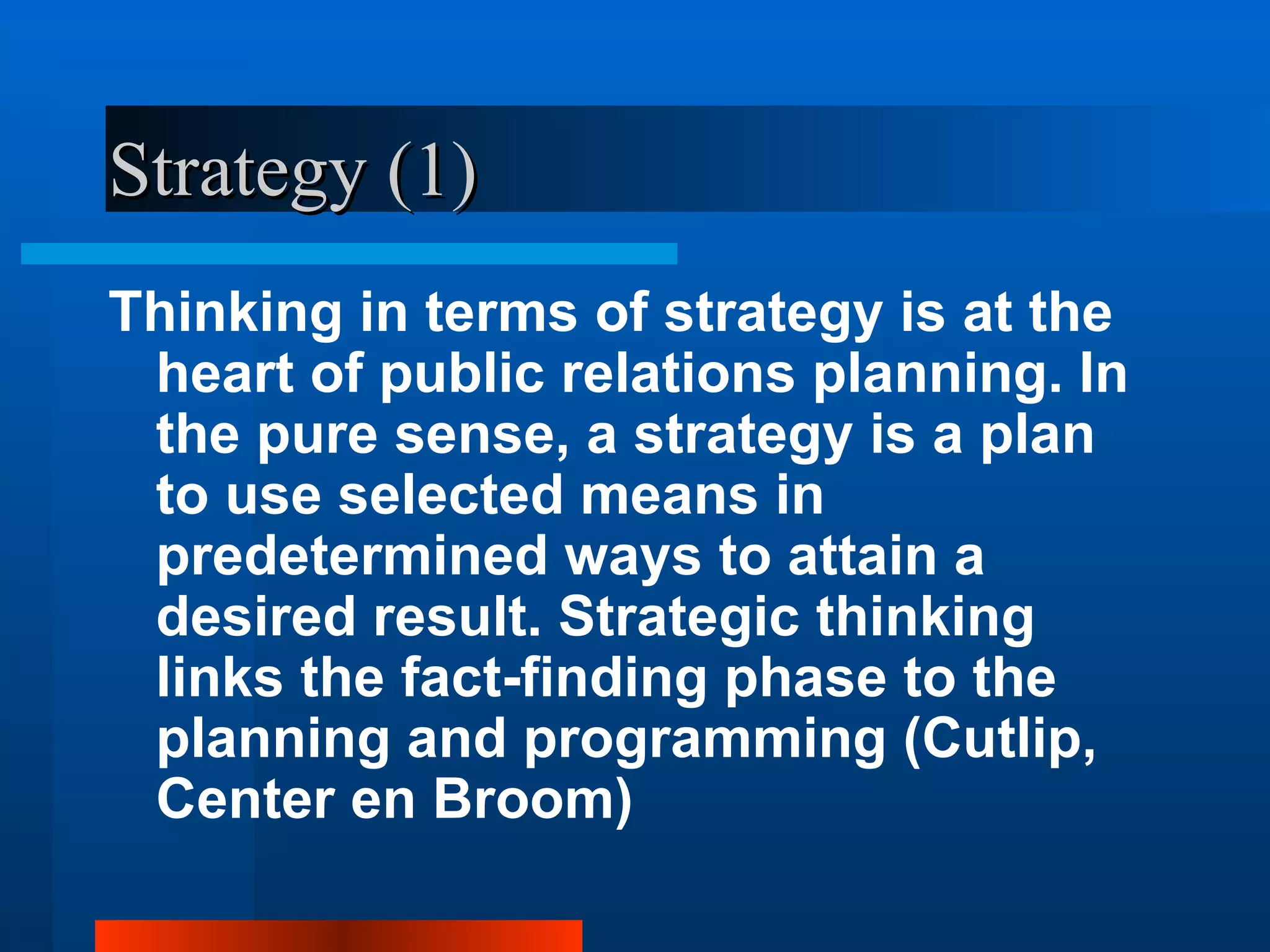 Strategy (1)
Thinking in terms of strategy is at the
 heart of public relations planning. In
 the pure sense, a strategy is a plan
 to use selected means in
 predetermined ways to attain a
 desired result. Strategic thinking
 links the fact-finding phase to the
 planning and programming (Cutlip,
 Center en Broom)
 