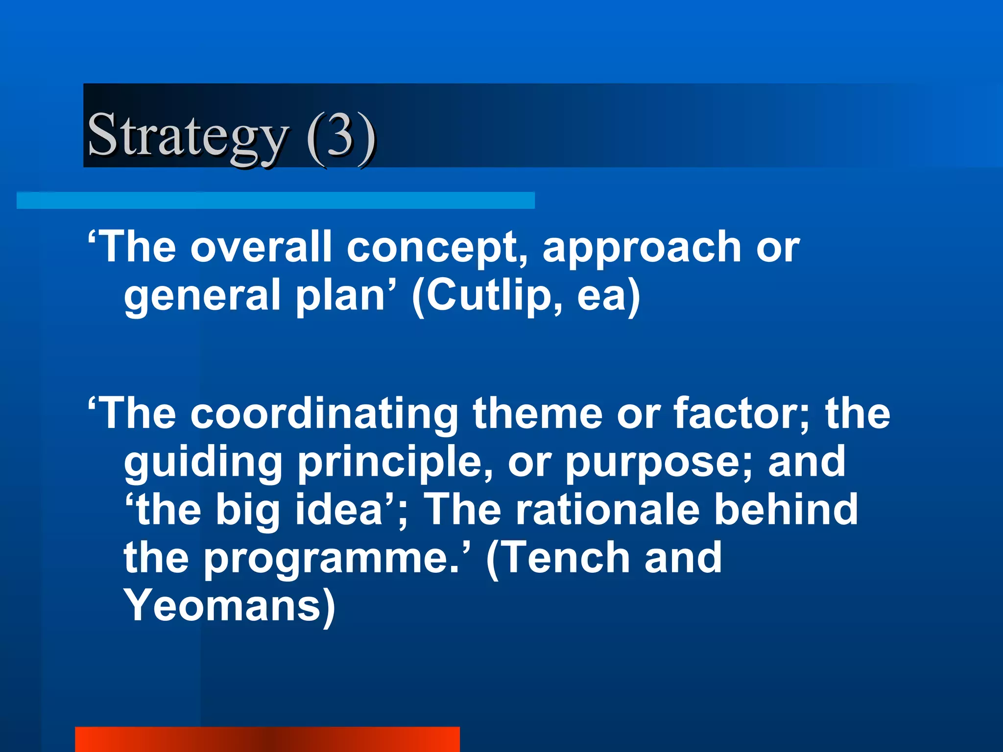 Strategy (3)
‘The overall concept, approach or
  general plan’ (Cutlip, ea)

‘The coordinating theme or factor; the
  guiding principle, or purpose; and
  ‘the big idea’; The rationale behind
  the programme.’ (Tench and
  Yeomans)
 