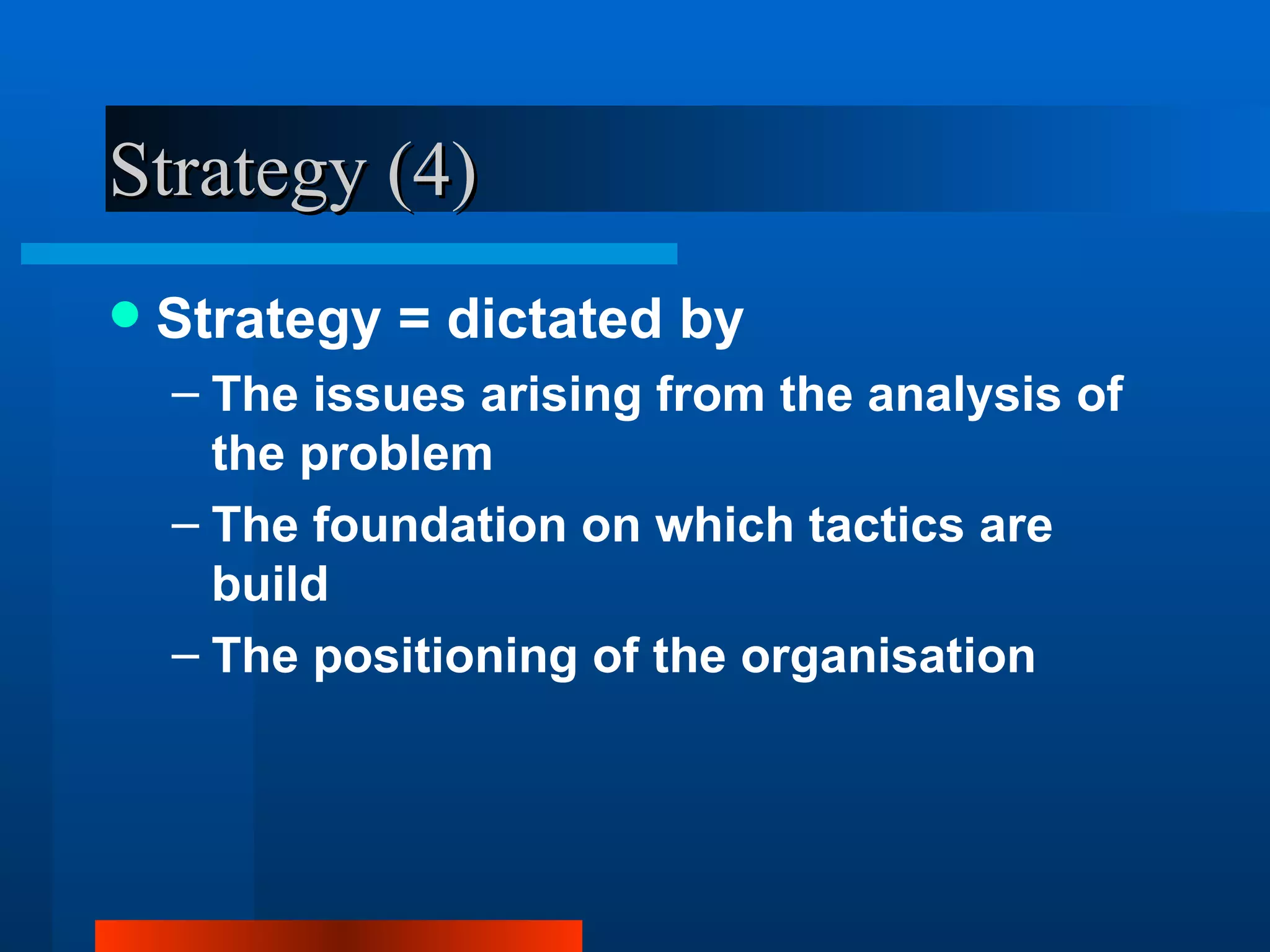 Strategy (4)
   Strategy = dictated by
    – The issues arising from the analysis of
      the problem
    – The foundation on which tactics are
      build
    – The positioning of the organisation
 