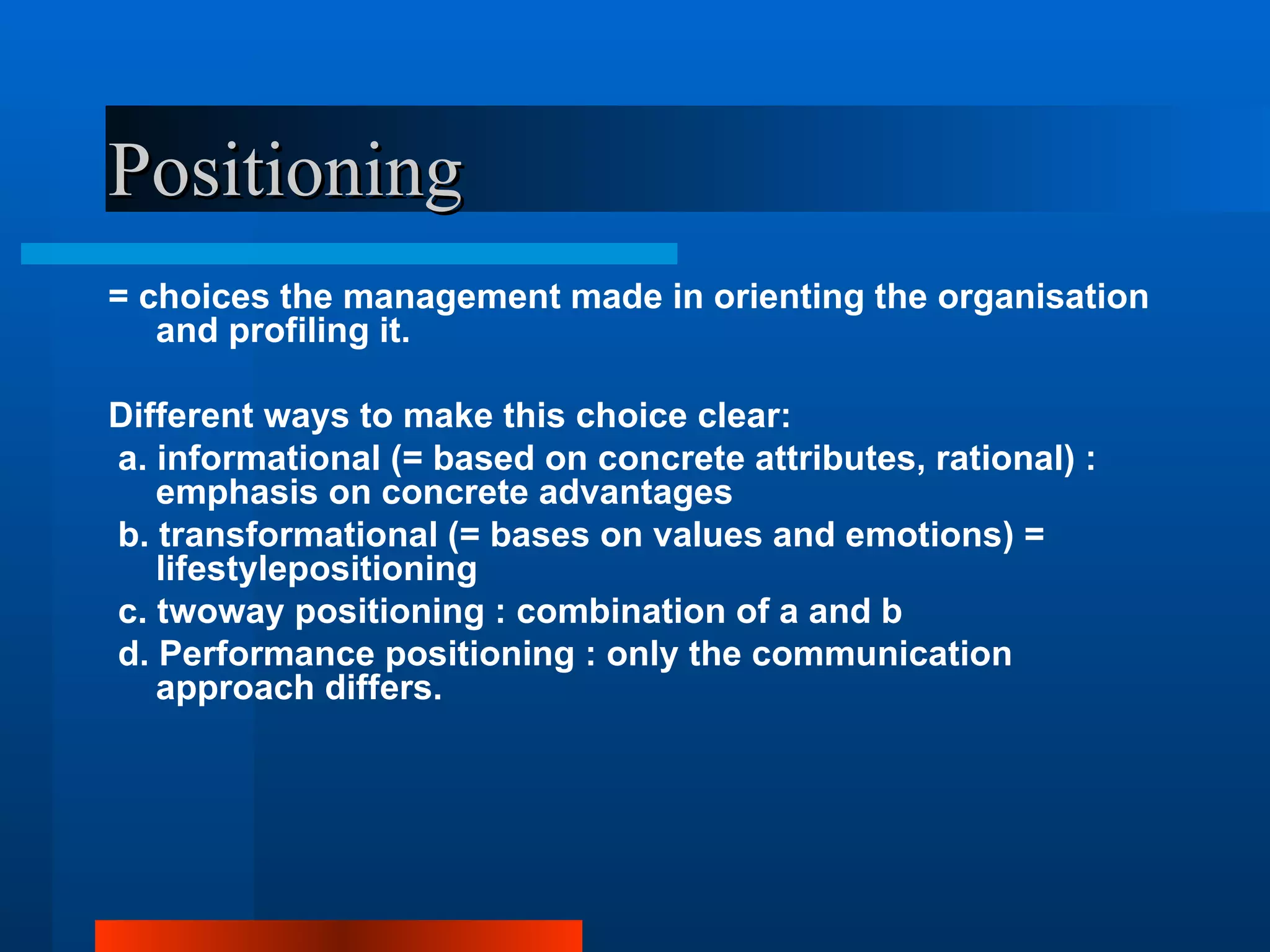 Positioning
= choices the management made in orienting the organisation
   and profiling it.

Different ways to make this choice clear:
a. informational (= based on concrete attributes, rational) :
   emphasis on concrete advantages
b. transformational (= bases on values and emotions) =
   lifestylepositioning
c. twoway positioning : combination of a and b
d. Performance positioning : only the communication
   approach differs.
 