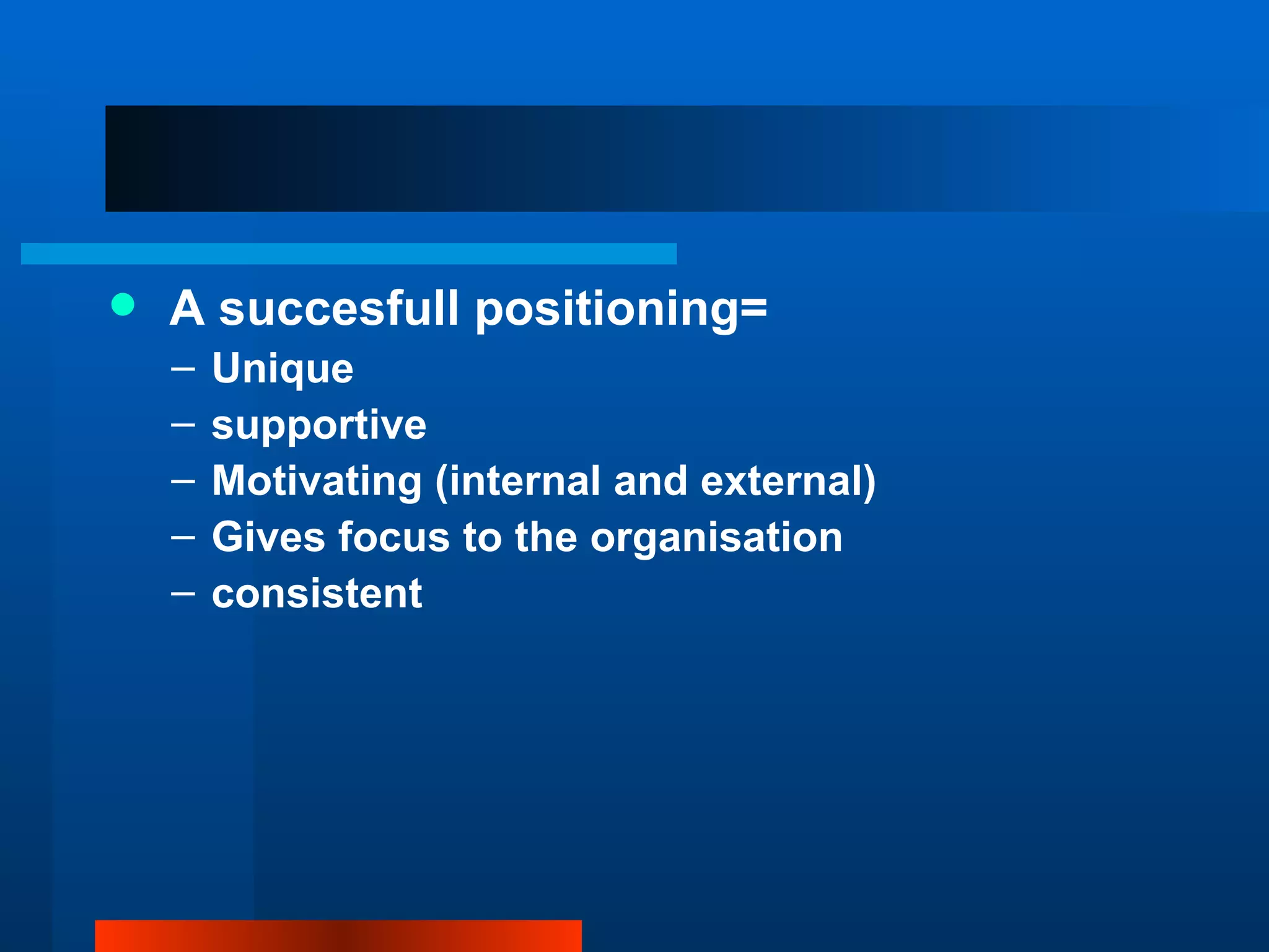    A succesfull positioning=
    –   Unique
    –   supportive
    –   Motivating (internal and external)
    –   Gives focus to the organisation
    –   consistent
 