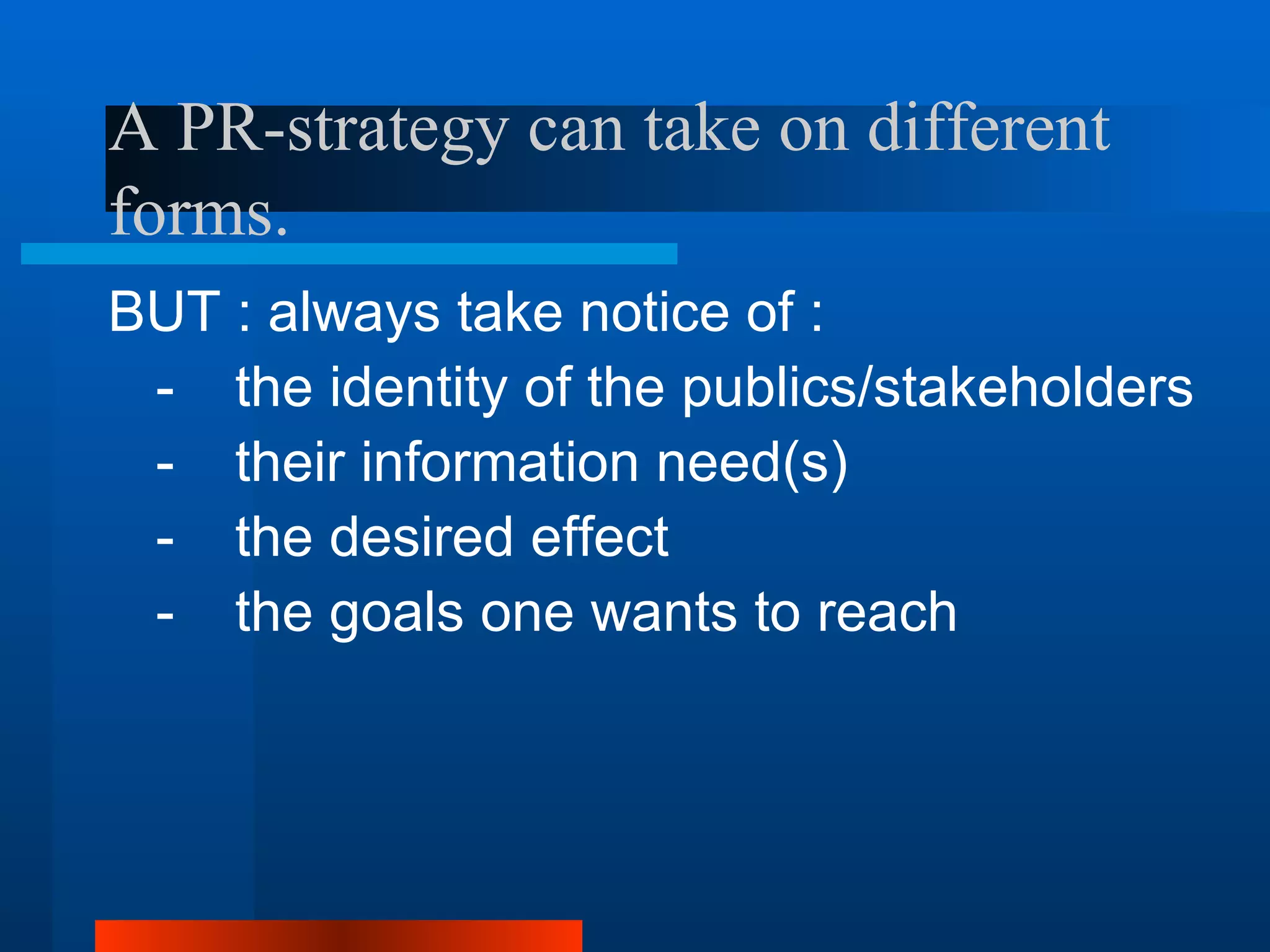 A PR-strategy can take on different
forms.
BUT : always take notice of :
 - the identity of the publics/stakeholders
 - their information need(s)
 - the desired effect
 - the goals one wants to reach
 