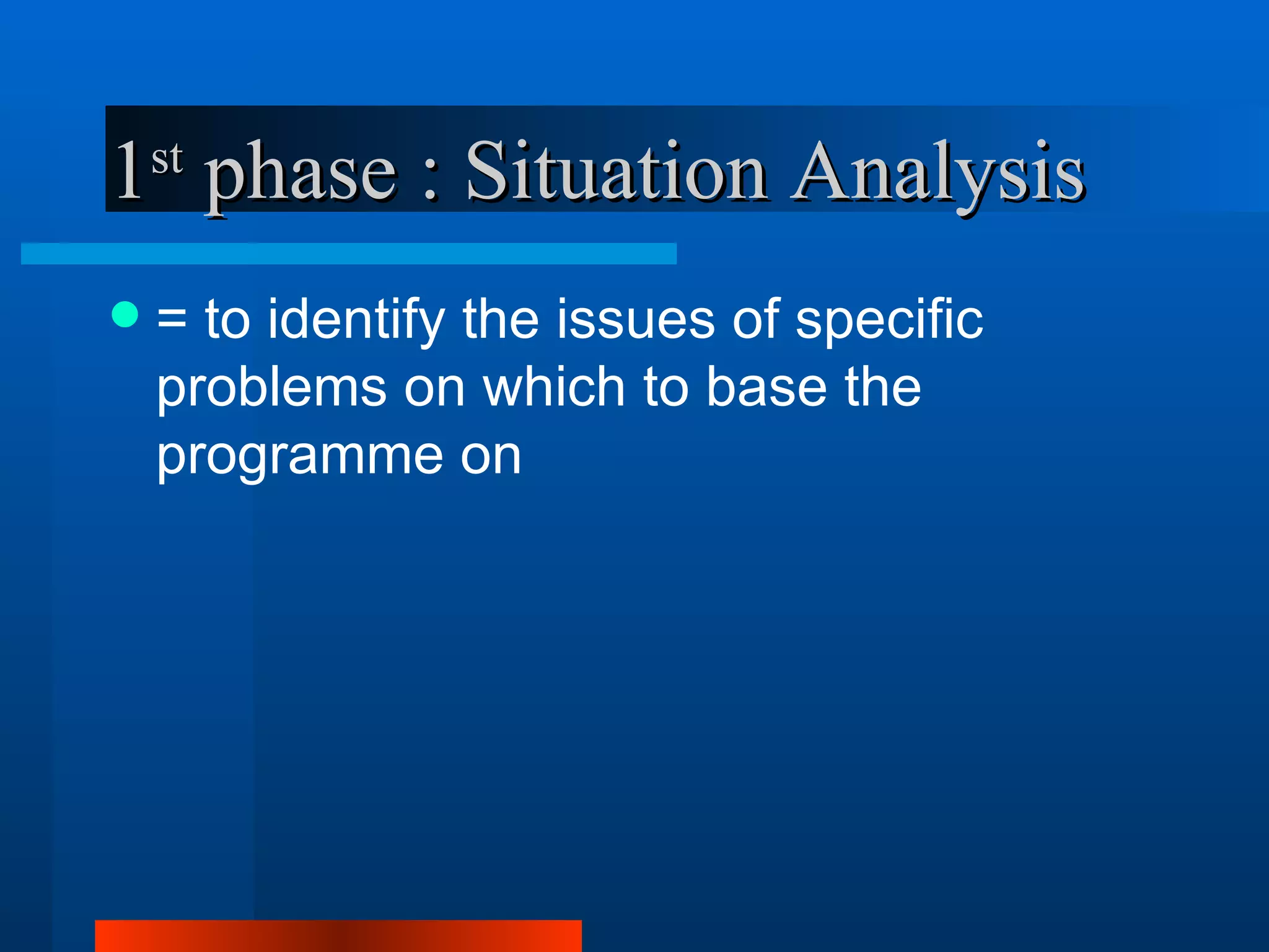 1 phase : Situation Analysis
    st


   = to identify the issues of specific
    problems on which to base the
    programme on
 