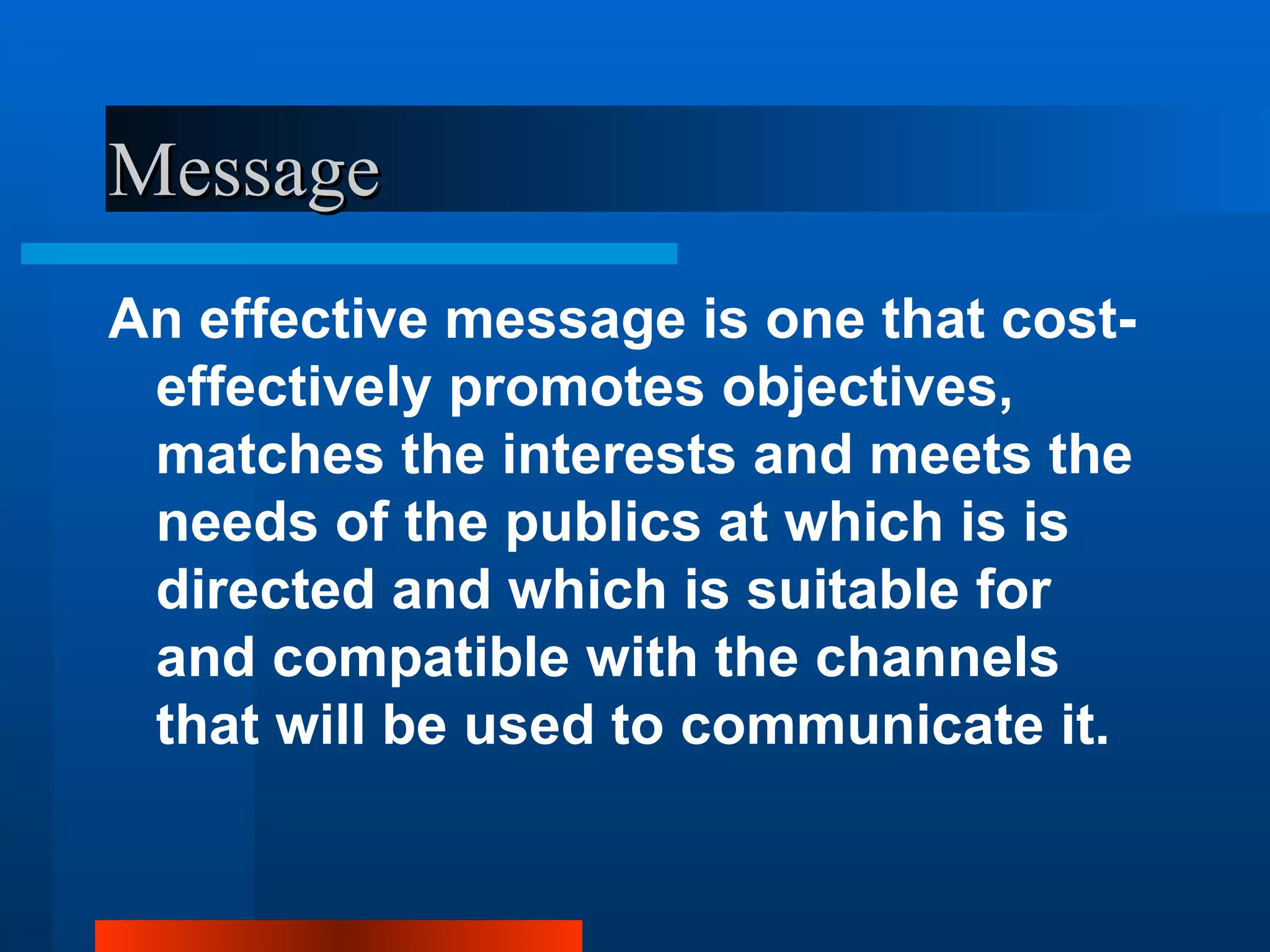 Message
An effective message is one that cost-
 effectively promotes objectives,
 matches the interests and meets the
 needs of the publics at which is is
 directed and which is suitable for
 and compatible with the channels
 that will be used to communicate it.
 