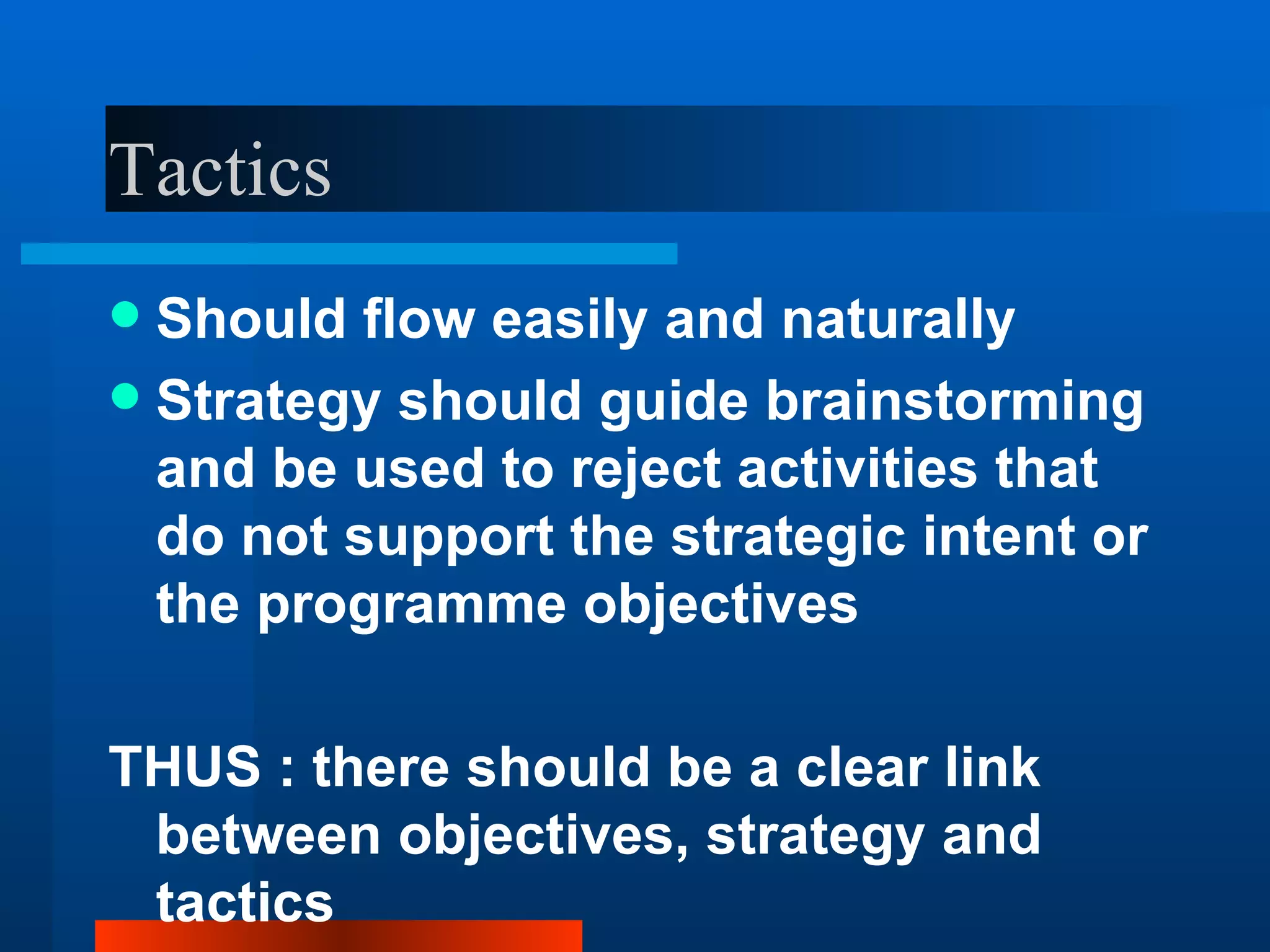 Tactics
 Should flow easily and naturally
 Strategy should guide brainstorming
  and be used to reject activities that
  do not support the strategic intent or
  the programme objectives

THUS : there should be a clear link
 between objectives, strategy and
 tactics
 