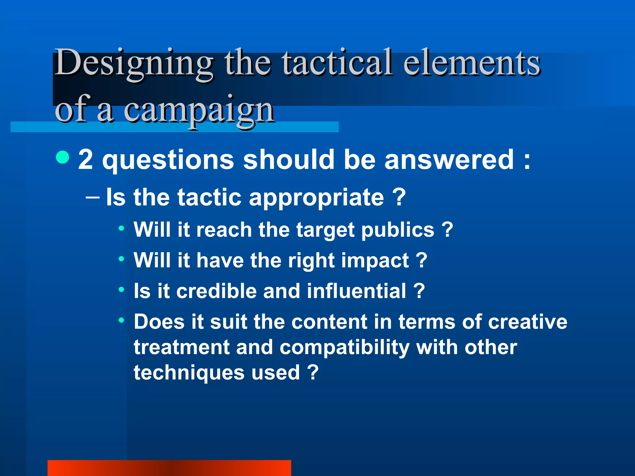 Designing the tactical elements
of a campaign
   2 questions should be answered :
    – Is the tactic appropriate ?
      •   Will it reach the target publics ?
      •   Will it have the right impact ?
      •   Is it credible and influential ?
      •   Does it suit the content in terms of creative
          treatment and compatibility with other
          techniques used ?
 