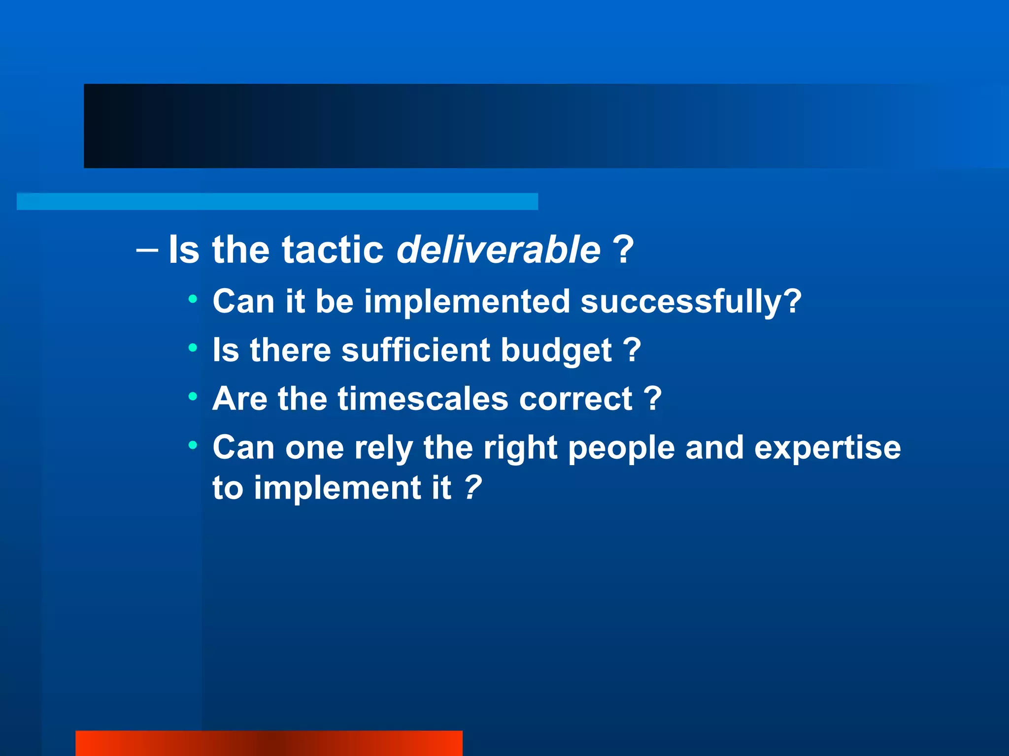 – Is the tactic deliverable ?
  •   Can it be implemented successfully?
  •   Is there sufficient budget ?
  •   Are the timescales correct ?
  •   Can one rely the right people and expertise
      to implement it ?
 