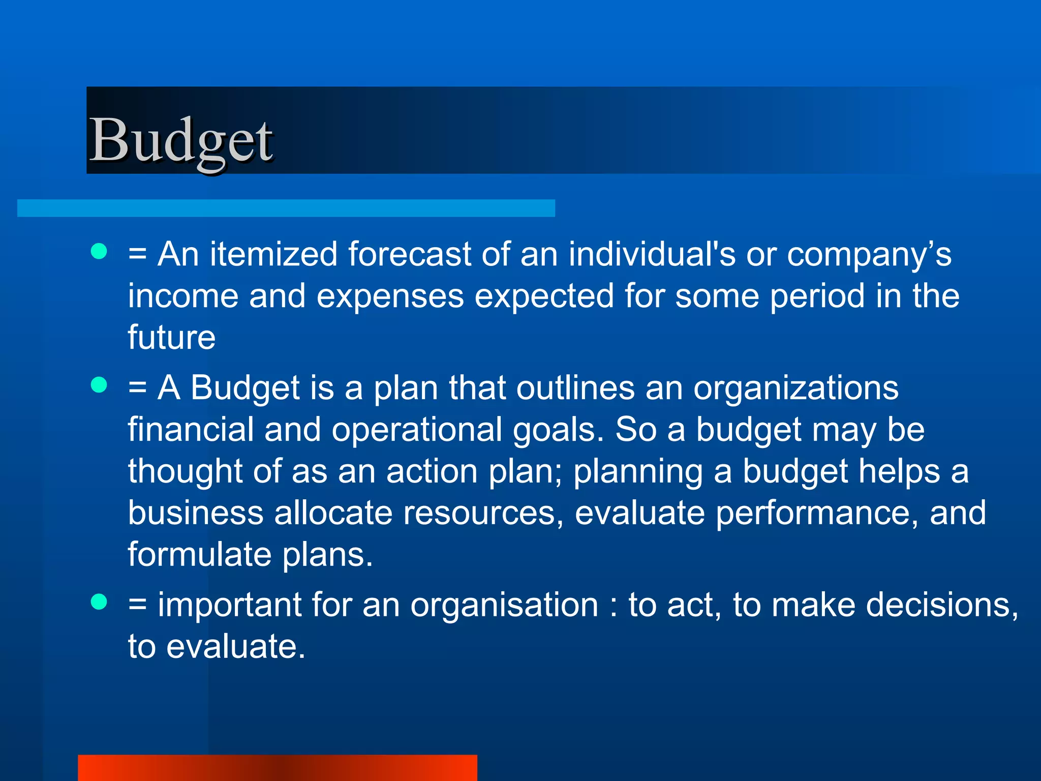 Budget
   = An itemized forecast of an individual's or company’s
    income and expenses expected for some period in the
    future
   = A Budget is a plan that outlines an organizations
    financial and operational goals. So a budget may be
    thought of as an action plan; planning a budget helps a
    business allocate resources, evaluate performance, and
    formulate plans.
   = important for an organisation : to act, to make decisions,
    to evaluate.
 