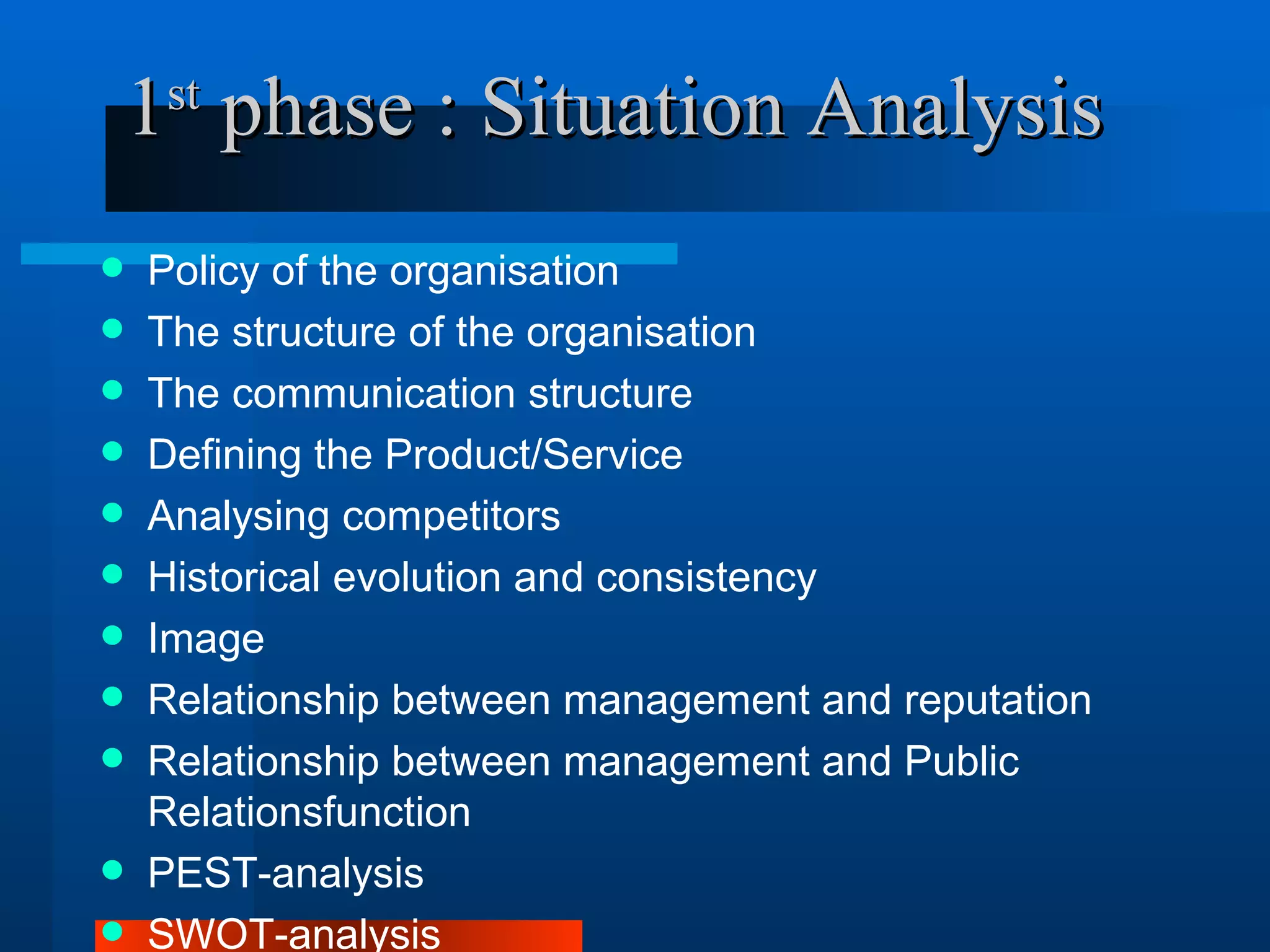 1 phase : Situation Analysis
    st


   Policy of the organisation
   The structure of the organisation
   The communication structure
   Defining the Product/Service
   Analysing competitors
   Historical evolution and consistency
   Image
   Relationship between management and reputation
   Relationship between management and Public
    Relationsfunction
   PEST-analysis
   SWOT-analysis
 