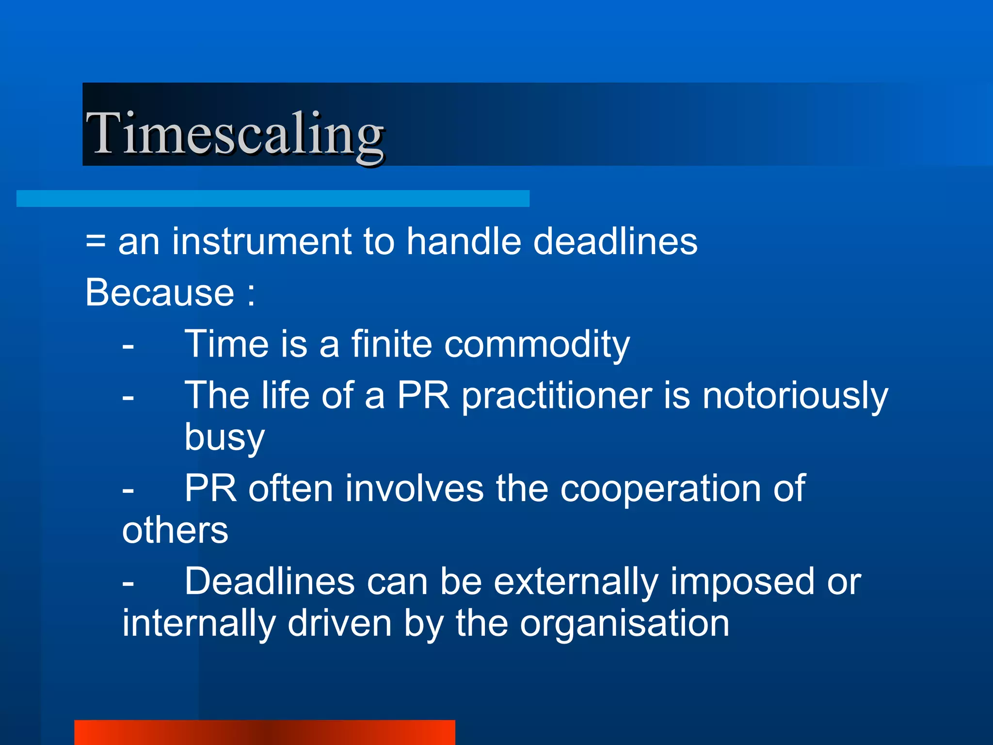 Timescaling
= an instrument to handle deadlines
Because :
  - Time is a finite commodity
  - The life of a PR practitioner is notoriously
      busy
  - PR often involves the cooperation of
  others
  - Deadlines can be externally imposed or
  internally driven by the organisation
 