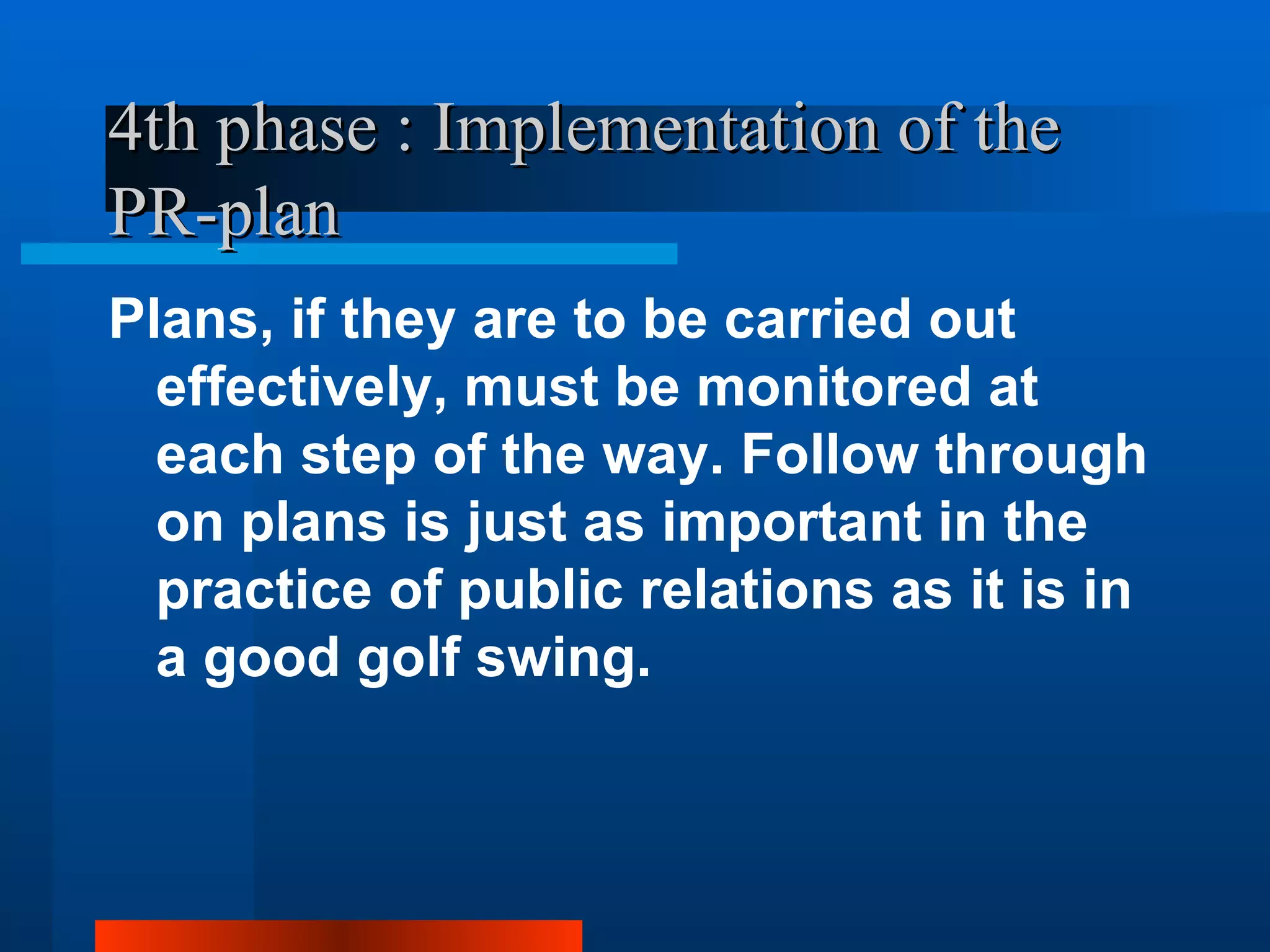 4th phase : Implementation of the
PR-plan
Plans, if they are to be carried out
  effectively, must be monitored at
  each step of the way. Follow through
  on plans is just as important in the
  practice of public relations as it is in
  a good golf swing.
 