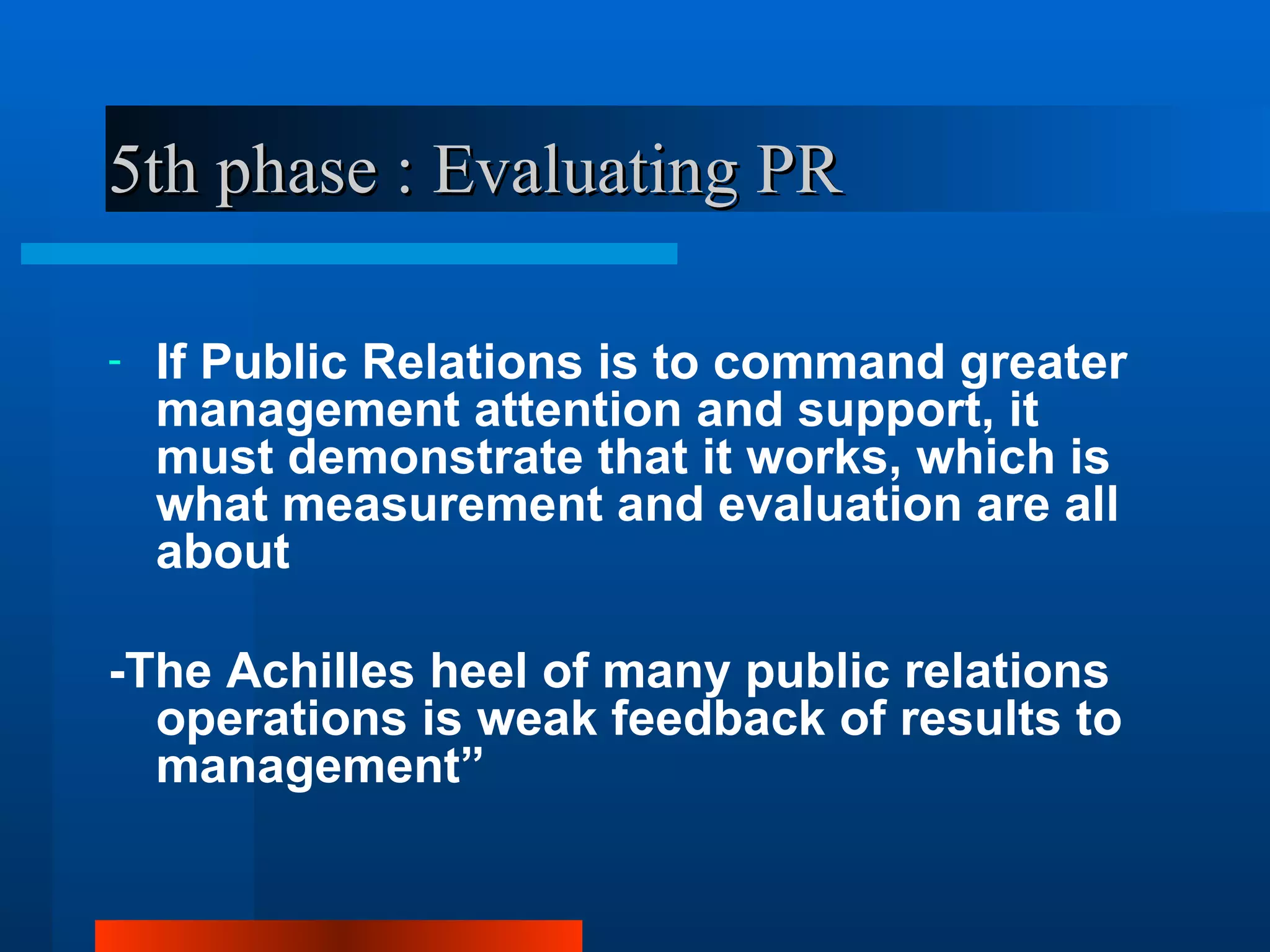 5th phase : Evaluating PR

-   If Public Relations is to command greater
    management attention and support, it
    must demonstrate that it works, which is
    what measurement and evaluation are all
    about

-The Achilles heel of many public relations
  operations is weak feedback of results to
  management”
 