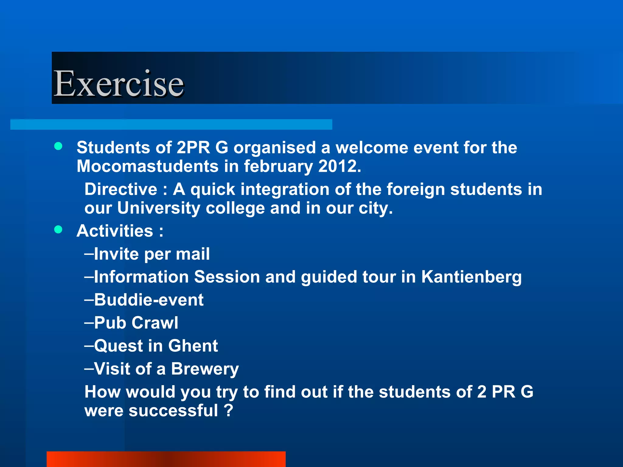 Exercise
 Students of 2PR G organised a welcome event for the
  Mocomastudents in february 2012.
   Directive : A quick integration of the foreign students in
   our University college and in our city.
 Activities :
   –Invite per mail
   –Information Session and guided tour in Kantienberg
   –Buddie-event
   –Pub Crawl
   –Quest in Ghent
   –Visit of a Brewery
   How would you try to find out if the students of 2 PR G
   were successful ?
 