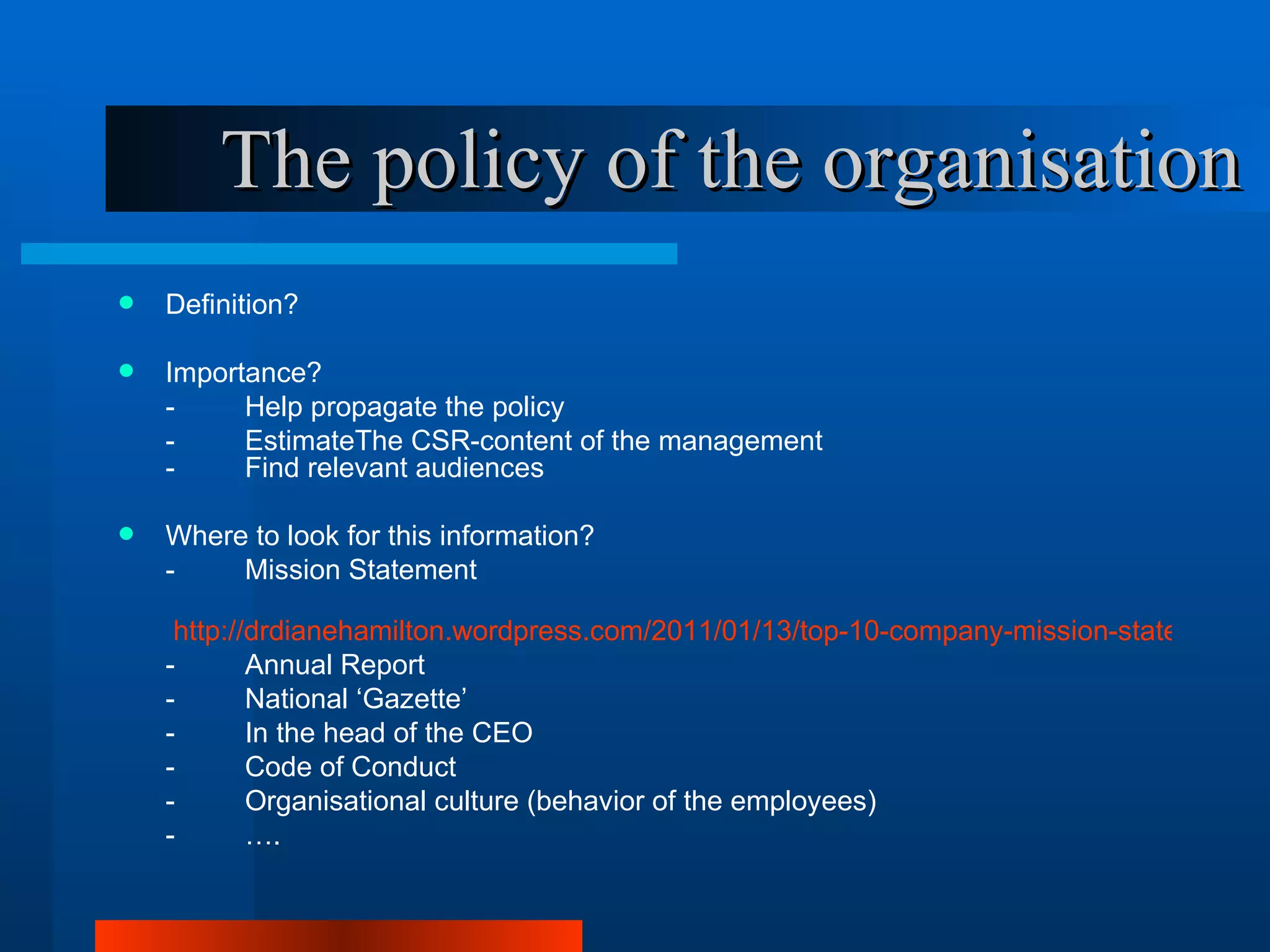 The policy of the organisation
   Definition?

   Importance?
    -     Help propagate the policy
    -     EstimateThe CSR-content of the management
    -     Find relevant audiences

   Where to look for this information?
    -    Mission Statement

     http://drdianehamilton.wordpress.com/2011/01/13/top-10-company-mission-statements-i
    -       Annual Report
    -       National ‘Gazette’
    -       In the head of the CEO
    -       Code of Conduct
    -       Organisational culture (behavior of the employees)
    -       ….
 