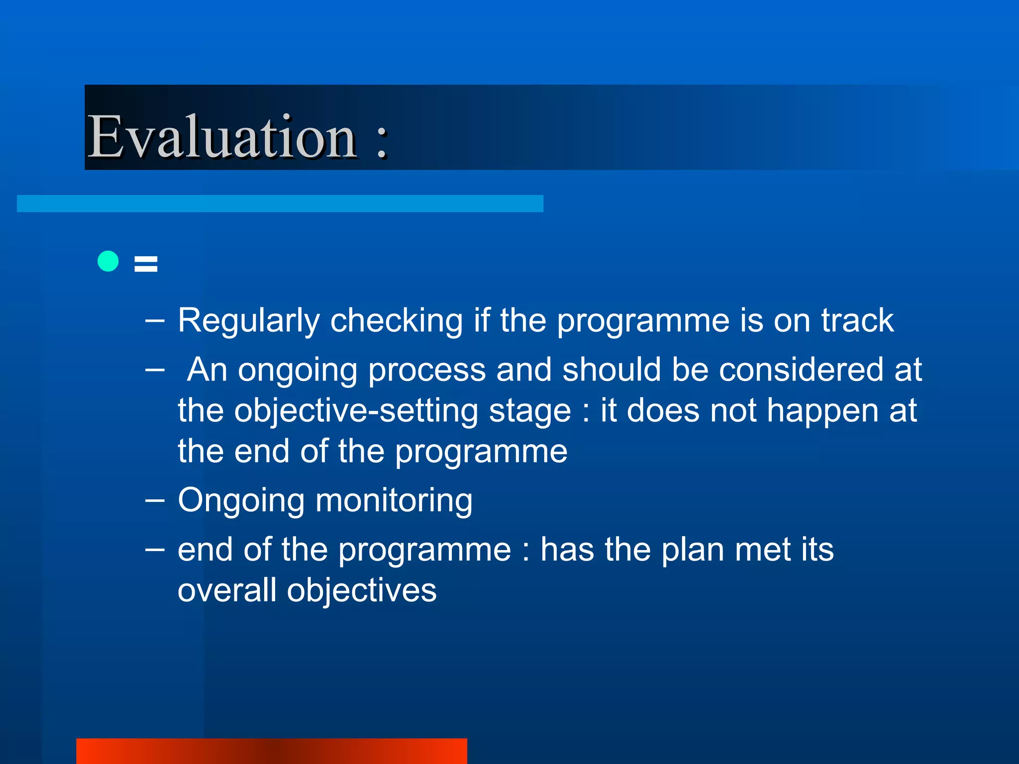 Evaluation :
   =
    – Regularly checking if the programme is on track
    – An ongoing process and should be considered at
      the objective-setting stage : it does not happen at
      the end of the programme
    – Ongoing monitoring
    – end of the programme : has the plan met its
      overall objectives
 