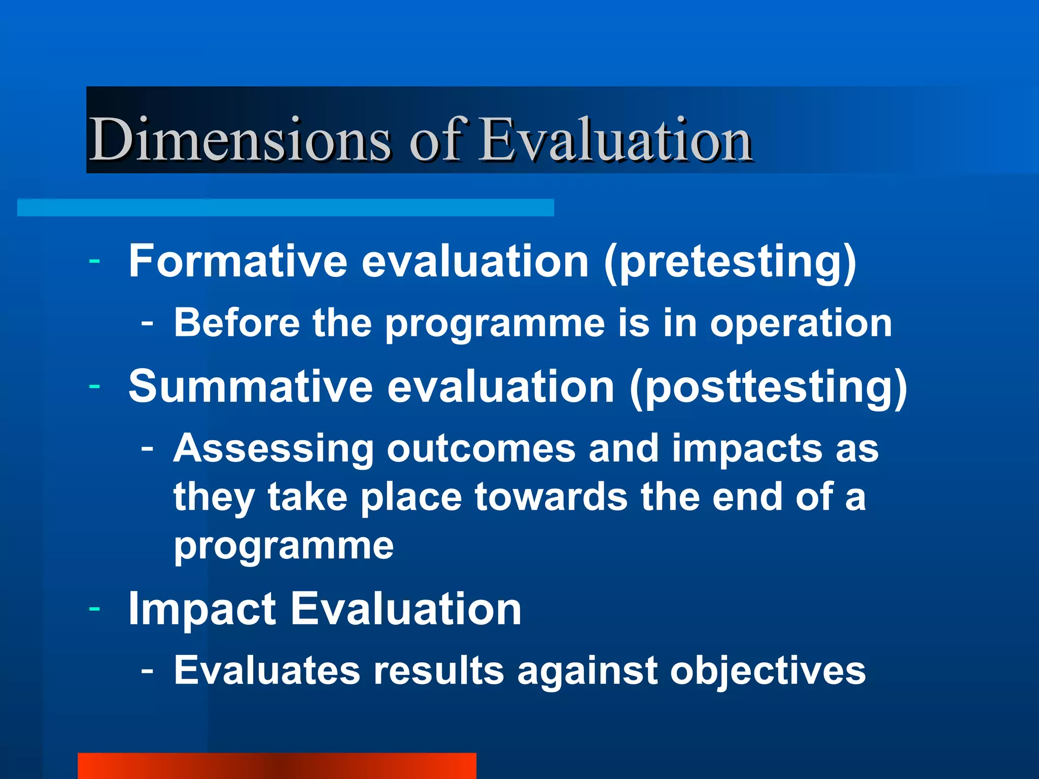 Dimensions of Evaluation
-   Formative evaluation (pretesting)
    - Before the programme is in operation
-   Summative evaluation (posttesting)
    - Assessing outcomes and impacts as
      they take place towards the end of a
      programme
-   Impact Evaluation
    - Evaluates results against objectives
 