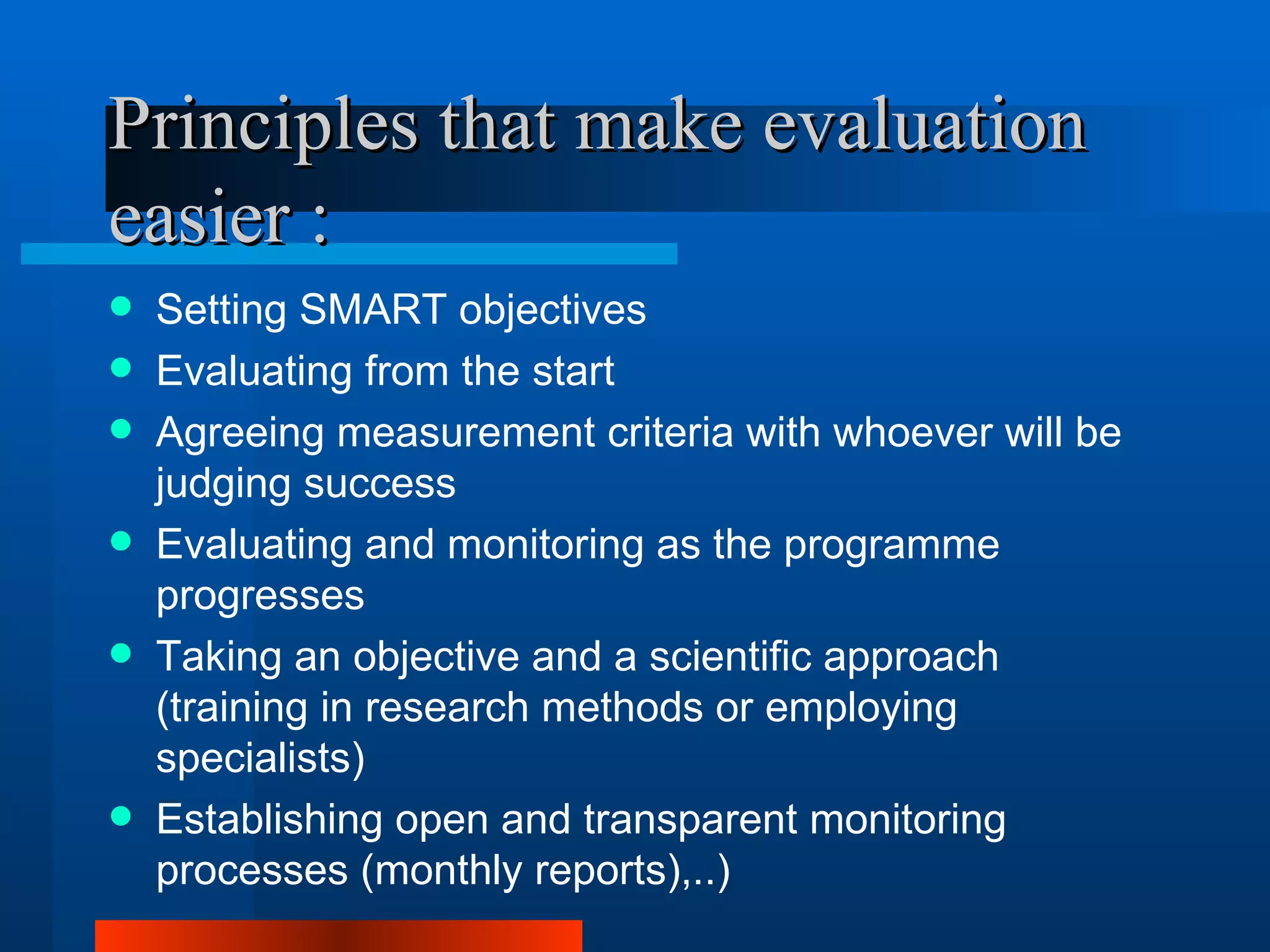 Principles that make evaluation
easier :
   Setting SMART objectives
   Evaluating from the start
   Agreeing measurement criteria with whoever will be
    judging success
   Evaluating and monitoring as the programme
    progresses
   Taking an objective and a scientific approach
    (training in research methods or employing
    specialists)
   Establishing open and transparent monitoring
    processes (monthly reports),..)
 