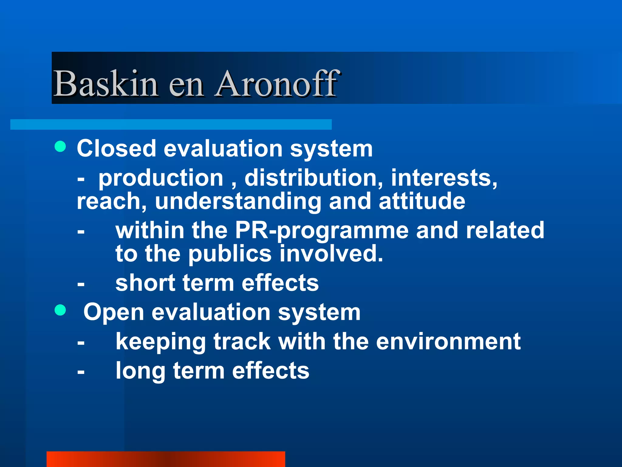 Baskin en Aronoff
   Closed evaluation system
    - production , distribution, interests,
    reach, understanding and attitude
    - within the PR-programme and related
       to the publics involved.
    - short term effects
    Open evaluation system
    - keeping track with the environment
    - long term effects
 