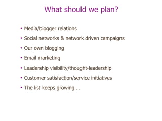 What should we plan? Media/blogger relations Social networks & network driven campaigns Our own blogging Email marketing Leadership visibility/thought-leadership Customer satisfaction/service initiatives The list keeps growing … 
